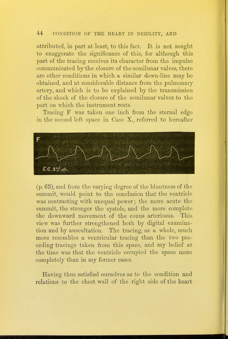 attributed, in part at least, to this fact. It is not sought to exaggerate the significance of this, for although this part of the tracing receives its character from the impulse communicated by the closure of the semilunar valves, there are other conditions in which a similar down-line may be obtained, and at considerable distance from the pulmonary artery, and which is to be explained by the transmission of the shock of the closure of the semilunar valves to the part on which the instrument rests. Tracing F was taken one inch from the sternal edge in the second left space in Case X., referred to hereafter (p. 63), and from the varying degree of the bluntness of the summit, would point to the conclusion that the ventricle was contracting with unequal power; the more acute the summit, the stronger the systole, and the more complete the downward movement of the conus arteriosus. This view was further strengthened both by digital examina- tion and by auscultation. The tracing, as a whole, much more resembles a ventricular tracing than the two pre- ceding tracings taken from this space, and my belief at the time was that the ventricle occupied the space more completely than in my former cases. Having thus satisfied ourselves as to the condition and relations to the chest wall of the right side of the heart