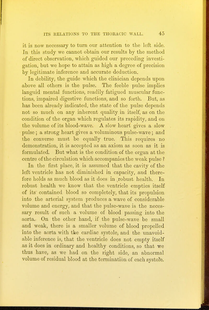 it is now necessary to turn our attention to the left side. In this study we cannot obtain our results by the method of direct observation, which guided our preceding investi- gation, but we hope to attain as high a degree of precision by legitimate inference and accurate deduction. In debility, the guide which the clinician depends upon above all others is the pulse. The feeble pulse implies languid mental functions, readily fatigued muscular func- tions, impaired digestive functions, and so forth. But, as has been already indicated, the state of the pulse depends not so much on any inherent quality in itself, as on the condition of the organ which regulates its rapidity, and on the volume of its blood-wave. A slow heart gives a slow pulse; a strong heart gives a voluminous pulse-wave; and the converse must be equally true. This requires no demonstration, it is accepted as an axiom as soon as it is formulated. But what is the condition of the organ at the centre of the circulation which accompanies the weak pulse ? In the first place, it is assumed that the cavity of the left ventricle has not diminished in capacity, and there- fore holds as much blood as it does in Lrobust health. In robust health we know that the ventricle empties itself of its contained blood so completely, that its propulsion into the arterial system produces a wave of considerable volume and energy, and that the pulse-wave is the neces- sary result of such a volume of blood passing into the aorta.- On the other hand, if the pulse-wave be small and weak, there is a smaller volume of blood propelled into the aorta with the cardiac systole, and the unavoid- able inference is, that the ventricle does not empty itself as it does in ordinary and healthy conditions, so that we thus have, as we had on the right side, an abnormal volume of residual blood at the termination of each systole.