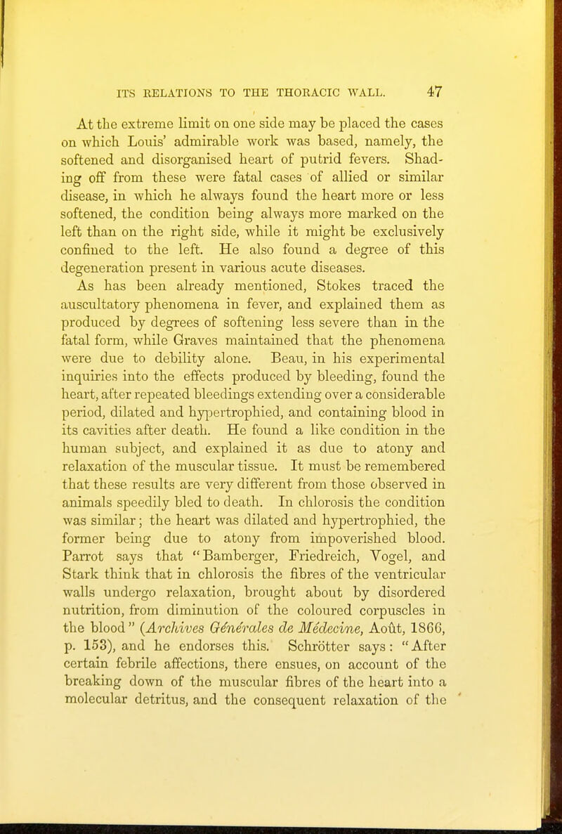 At the extx-eme limit on one side may be placed the cases on which Louis' admirable work was based, namely, the softened and disorganised heart of putrid fevers. Shad- ing off from these were fatal cases of allied or similar disease, in which he always found the heart more or less softened, the condition being always more marked on the left than on the right side, while it might be exclusively confined to the left. He also found a degree of this degeneration present in various acute diseases. As has been already mentioned, Stokes traced the auscultatory phenomena in fever, and explained them as produced by degrees of softening less severe than in the fatal form, while Graves maintained that the phenomena were due to debility alone. Beau, in his experimental inquiries into the effects produced by bleeding, found the heart, after repeated bleedings extending over a considerable period, dilated and hypertrophied, and containing blood in its cavities after death. He found a like condition in the human subject, and explained it as due to atony and relaxation of the muscular tissue. It must be remembered that these results are very different from those observed in animals speedily bled to death. In chlorosis the condition was similar; the heart was dilated and hypertrophied, the former being due to atony from impoverished blood. Parrot says that Bamberger, Friedreich, Vogel, and Stark think that in chlorosis the fibres of the ventricular walls undergo relaxation, brought about by disordered nutrition, from diminution of the coloured corpuscles in the blood  (Archives Generates de Medecine, Aout, I860, p. 153), and he endorses this. Schrotter says: After certain febrile affections, there ensues, on account of the breaking down of the muscular fibres of the heart into a molecular detritus, and the consequent relaxation of the