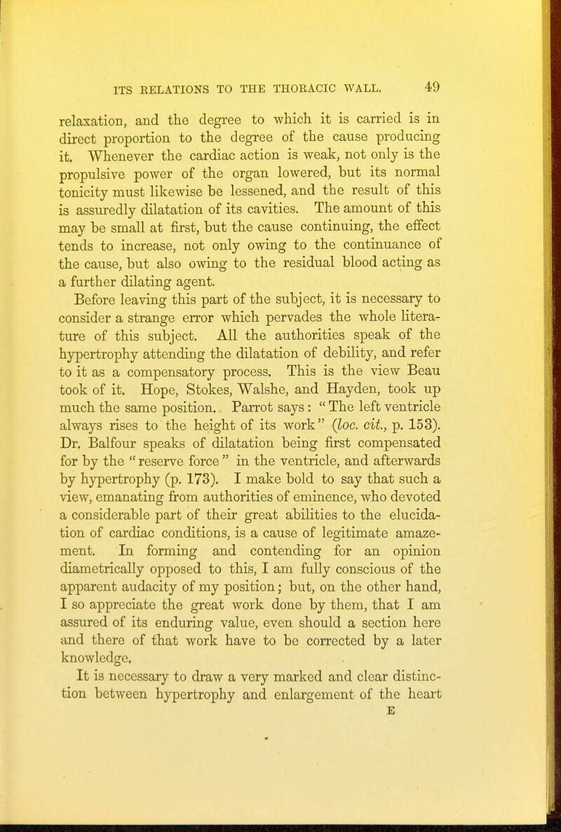 relaxation, and the degree to which it is carried is in direct proportion to the degree of the cause producing it. Whenever the cardiac action is weak, not only is the propulsive power of the organ lowered, but its normal tonicity must likewise be lessened, and the result of this is assuredly dilatation of its cavities. The amount of this may be small at first, but the cause continuing, the effect tends to increase, not only owing to the continuance of the cause, but also owing to the residual blood acting as a further dilating agent. Before leaving this part of the subject, it is necessary to consider a strange error which pervades the whole litera- ture of this subject. All the authorities speak of the hypertrophy attending the dilatation of debility, and refer to it as a compensatory process. This is the view Beau took of it. Hope, Stokes, Walshe, and Hayden, took up much the same position. Parrot says:  The left ventricle always rises to the height of its work (loc. cit, p. 153). Dr. Balfour speaks of dilatation being first compensated for by the  reserve force  in the ventricle, and afterwards by hypertrophy (p. 173). I make bold to say that such a view, emanating from authorities of eminence, who devoted a considerable part of their great abilities to the elucida- tion of cardiac conditions, is a cause of legitimate amaze- ment. In forming and contending for an opinion diametrically opposed to this, I am fully conscious of the apparent audacity of my position; but, on the other hand, I so appreciate the great work done by them, that I am assured of its enduring value, even should a section here and there of that work have to be corrected by a later knowledge. It is necessary to draw a very marked and clear distinc- tion between hypertrophy and enlargement of the heart E