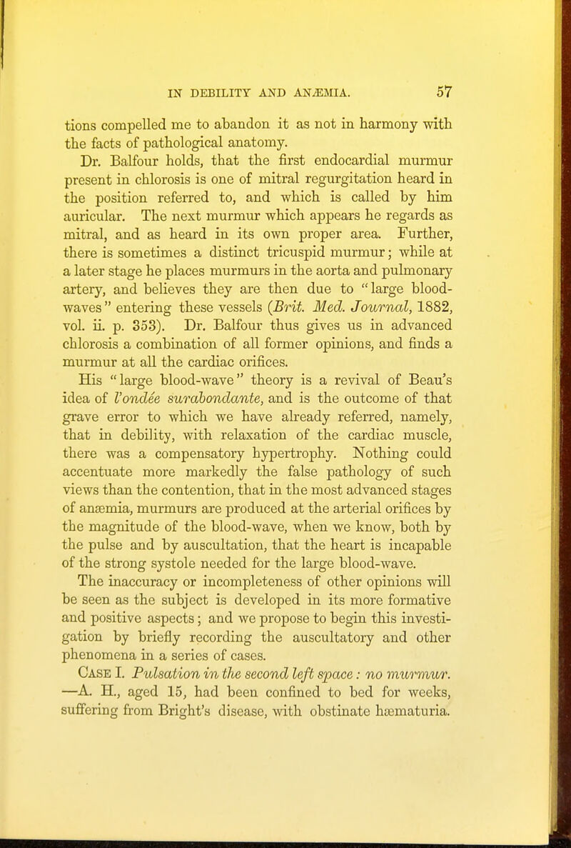 tions compelled me to abandon it as not in harmony with the facts of pathological anatomy. Dr. Balfour holds, that the first endocardial murmur present in chlorosis is one of mitral regurgitation heard in the position referred to, and which is called by him auricular. The next murmur which appears he regards as mitral, and as heard in its own proper area. Further, there is sometimes a distinct tricuspid murmur; while at a later stage he places murmurs in the aorta and pulmonary artery, and believes they are then due to large blood- waves entering these vessels (Brit. Med. Journal, 1882, vol. ii. p. 353). Dr. Balfour thus gives us in advanced chlorosis a combination of all former opinions, and finds a murmur at all the cardiac orifices. His large blood-wave theory is a revival of Beau's idea of I'ondee surabondante, and is the outcome of that grave error to which we have already referred, namely, that in debility, with relaxation of the cardiac muscle, there was a compensatory hypertrophy. Nothing could accentuate more markedly the false pathology of such views than the contention, that in the most advanced stages of anemia, murmurs are produced at the arterial orifices by the magnitude of the blood-wave, when we know, both by the pulse and by auscultation, that the heart is incapable of the strong systole needed for the large blood-wave. The inaccuracy or incompleteness of other opinions will be seen as the subject is developed in its more formative and positive aspects; and we propose to begin this investi- gation by briefly recording the auscultatory and other phenomena in a series of cases. Case I. Pulsation in the second left space: no murmur. —A. H., aged 15, had been confined to bed for weeks, suffering from Bright's disease, with obstinate hcematuria.