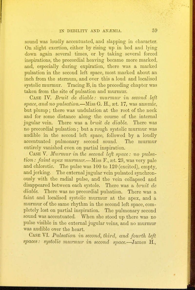 sound was loudly accentuated, and slapping in character. On slight exertion, either by rising up in bed and lying down again several times, or by taking several forced inspirations, the precordial heaving became more marked, and, especially during expiration, there was a marked pulsation in the second left space, most marked about an inch from the sternum, and over this a loud and localised systolic murmur. Tracing B, in the preceding chapter was taken from the site of pulsation and murmur. Case IV. Bruit de diable: murmur in second left space, and no pulsation.—Miss G. H., set. 17, was ansemic, but plump ; there was undulation at the root of the neck and for some distance along the course of the internal jugular vein. There was a bruit de diable. There was no precordial pulsation; but a rough systolic murmur was audible in the second left space, followed by a loudly accentuated pulmonary second sound. The murmur entirely vanished even on partial inspiration. Case V. Murmur in the second left space: no pulsa- tion : faint apex murmur.—Miss F., set. 23, was very pale and chlorotic. The pulse was 100 to 120 (excited), empty, and jerking. The external jugular vein pulsated synchron- ously with the radial pulse, and the vein collapsed and disappeared between each systole. There was a bruit de diable. There was no precordial pulsation. There was a faint and localised systolic murmur at the apex, and a murmur of the same rhythm in the second left space, com- pletely lost on partial inspiration. The pulmonary second sound was accentuated. When she stood up there was no pulse visible in the external jugular veins, and no murmur was audible over the heart. Case VI. Pulsation in second, third, and fourth left spaces: systolic murmur in second space.—James H.,