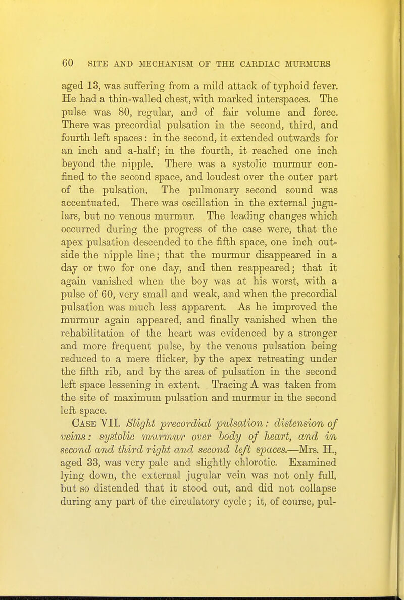 aged 13, was suffering from a mild attack of typhoid fever. He had a thin-walled chest, with marked interspaces. The pulse was 80, regular, and of fair volume and force. There was precordial pulsation in the second, third, and fourth left spaces: in the second, it extended outwards for an inch and a-half; in the fourth, it reached one inch beyond the nipple. There was a systolic murmur con- fined to the second space, and loudest over the outer part of the pulsation. The pulmonary second sound was accentuated. There was oscillation in the external jugu- lars, but no venous murmur. The leading changes which occurred during the progress of the case were, that the apex pulsation descended to the fifth space, one inch out- side the nipple line; that the murmur disappeared in a day or two for one day, and then reappeared; that it again vanished when the boy was at his worst, with a pulse of 60, very small and weak, and when the precordial pulsation was much less apparent. As he improved the murmur again appeared, and finally vanished when the rehabilitation of the heart was evidenced by a stronger and more frequent pulse, by the venous pulsation being reduced to a mere flicker, by the apex retreating under the fifth rib, and by the area of pulsation in the second left space lessening in extent. Tracing A was taken from the site of maximum pulsation and murmur in the second left space. Case VII. Slight precordial pulsation: distension of veins: systolic murmur over body of heart, and in second and third right and second left spaces.—Mrs. H., aged 33, was very pale and slightly chlorotic. Examined lying down, the external jugular vein was not only full, but so distended that it stood out, and did not collapse during any part of the circulatory cycle; it, of course, pul-