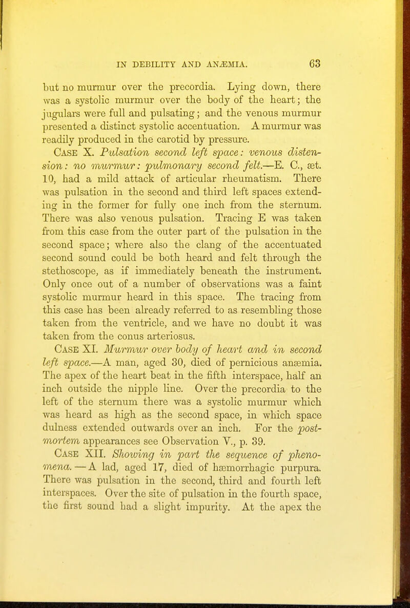 but no murmur over the precordia. Lying down, there was a systolic murmur over the body of the heart; the jugulars were full and pulsating; and the venous murmur presented a distinct systolic accentuation. A murmur was readily produced in the carotid by pressure. Case X. Pulsation second left space: venous disten- sion : no murmur: pulmonary second felt.—E. C, set. 10, had a mild attack of articular rheumatism. There was pulsation in the second and third left spaces extend- ing in the former for fully one inch from the sternum. There was also venous pulsation. Tracing E was taken from this case from the outer part of the pulsation in the second space; where also the clang of the accentuated second sound could be both heard and felt through the stethoscope, as if immediately beneath the instrument. Only once out of a number of observations was a faint systolic murmur heard in this space. The tracing from this case has been already referred to as resembling those taken from the ventricle, and we have no doubt it was taken from the conus arteriosus. Case XI. Murmur over body of heart and in second left space.—A man, aged 30, died of pernicious anasmia. The apex of the heart beat in the fifth interspace, half an inch outside the nipple line. Over the precordia to the left of the sternum there was a systolic murmur which was heard as high as the second space, in which space dulness extended outwards over an inch. For the post- mortem appearances see Observation V., p. 39. Case XII. Showing in part the sequence of pheno- mena. — A lad, aged 17, died of hsemorrhagic purpura. There was pulsation in the second, third and fourth left interspaces. Over the site of pulsation in the fourth space, the first sound bad a slight impurity. At the apex the