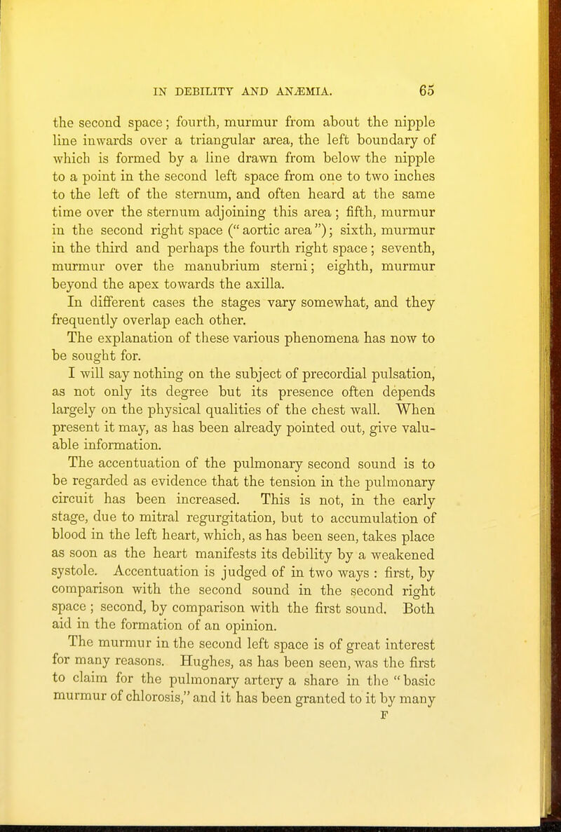 the second space; fourth, murmur from about the nipple line inwards over a triangular area, the left boundary of which is formed by a line drawn from below the nipple to a point in the second left space from one to two inches to the left of the sternum, and often heard at the same time over the sternum adjoining this area; fifth, murmur in the second right space ( aortic area ); sixth, murmur in the third and perhaps the fourth right space ; seventh, murmur over the manubrium sterni; eighth, murmur beyond the apex towards the axilla. In different cases the stages vary somewhat, and they frequently overlap each other. The explanation of these various phenomena has now to be sought for. I will say nothing on the subject of precordial pulsation, as not only its degree but its presence often depends largely on the physical qualities of the chest wall. When present it may, as has been already pointed out, give valu- able information. The accentuation of the pulmonary second sound is to be regarded as evidence that the tension in the pulmonary circuit has been increased. This is not, in the early stage, due to mitral regurgitation, but to accumulation of blood in the left heart, which, as has been seen, takes place as soon as the heart manifests its debility by a weakened systole. Accentuation is judged of in two ways : first, by comparison with the second sound in the second right space ; second, by comparison with the first sound. Both aid in the formation of an opinion. The murmur in the second left space is of great interest for many reasons. Hughes, as has been seen, was the first to claim for the pulmonary artery a share in the basic murmur of chlorosis, and it has been granted to it by many F