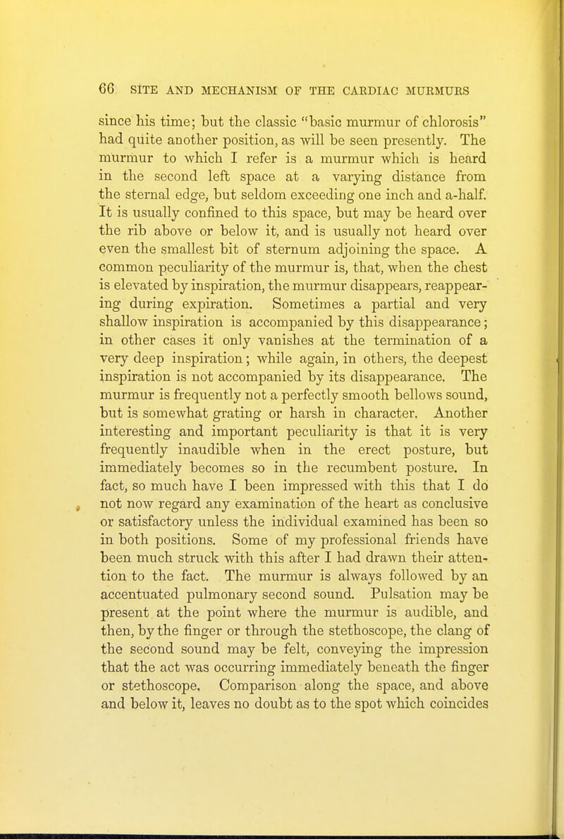 since his time; but the classic basic murmur of chlorosis had quite another position, as will be seen presently. The murmur to which I refer is a murmur which is heard in the second left space at a varying distance from the sternal edge, but seldom exceeding one inch and a-half. It is usually confined to this space, but may be heard over the rib above or below it, and is usually not heard over even the smallest bit of sternum adjoining the space. A common peculiarity of the murmur is, that, when the chest is elevated by inspiration, the murmur disappears, reappear- ing during expiration. Sometimes a partial and very shallow inspiration is accompanied by this disappearance; in other cases it only vanishes at the termination of a very deep inspiration; while again, in others, the deepest inspiration is not accompanied by its disappearance. The murmur is frequently not a perfectly smooth bellows sound, but is somewhat grating or harsh in character. Another interesting and important peculiarity is that it is very frequently inaudible when in the erect posture, but immediately becomes so in the recumbent posture. In fact, so much have I been impressed with this that I do not now regard any examination of the heart as conclusive or satisfactory unless the individual examined has been so in both positions. Some of my professional friends have been much struck with this after I had drawn their atten- tion to the fact. The murmur is always followed by an accentuated pulmonary second sound. Pulsation may be present at the point where the murmur is audible, and then, by the finger or through the stethoscope, the clang of the second sound may be felt, conveying the impression that the act was occurring immediately beneath the finger or stethoscope. Comparison along the space, and above and below it, leaves no doubt as to the spot which coincides