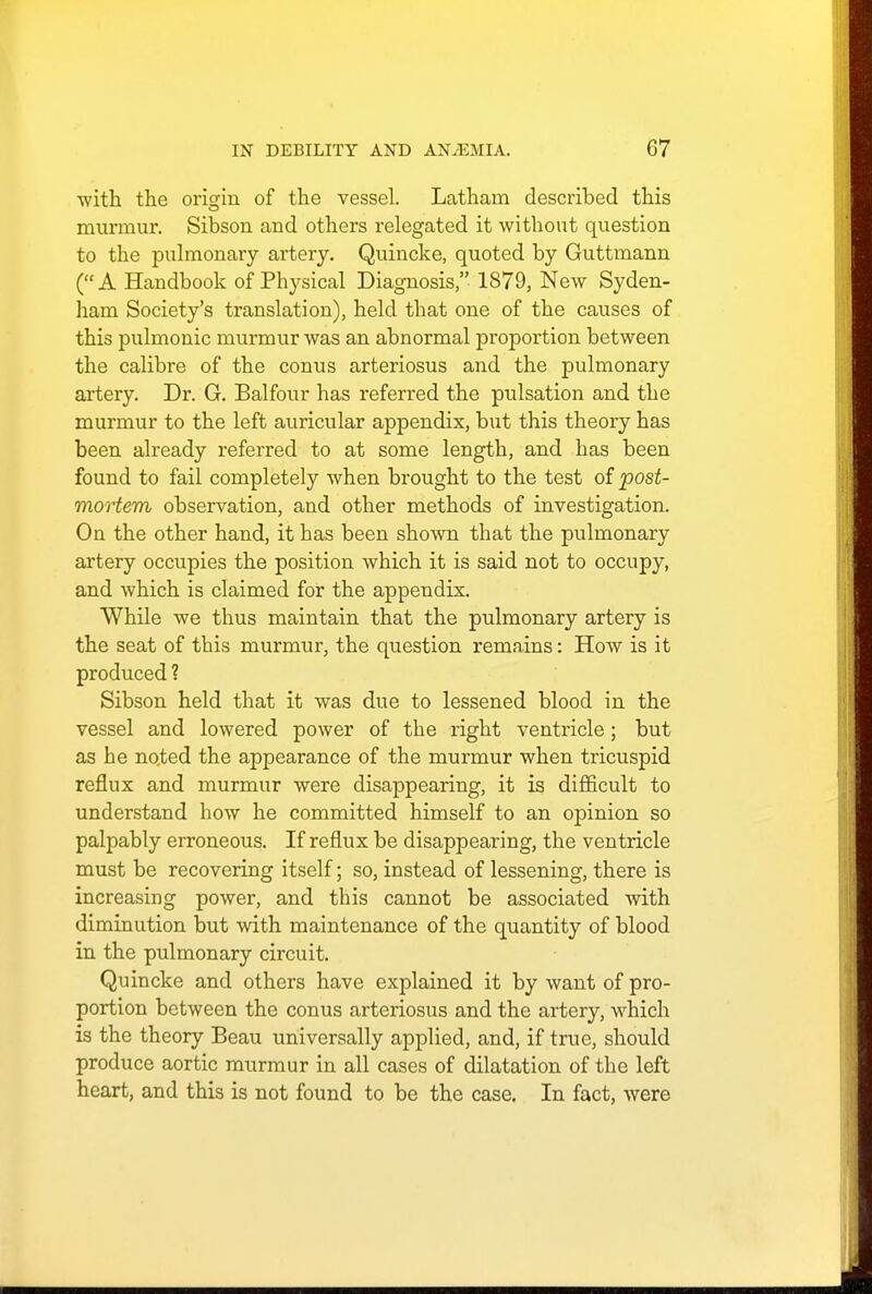 ■with the origin of the vessel. Latham described this murmur. Sibson and others relegated it without question to the pulmonary artery. Quincke, quoted by Guttmann (A Handbook of Physical Diagnosis, 1879, New Syden- ham Society's translation), held that one of the causes of this pulmonic murmur was an abnormal proportion between the calibre of the conus arteriosus and the pulmonary artery. Dr. G. Balfour has referred the pulsation and the murmur to the left auricular appendix, but this theory has been already referred to at some length, and has been found to fail completely when brought to the test of 'post- mortem observation, and other methods of investigation. On the other hand, it has been shown that the pulmonary artery occupies the position which it is said not to occupy, and which is claimed for the appendix. While we thus maintain that the pulmonary artery is the seat of this murmur, the question remains: How is it produced ? Sibson held that it was due to lessened blood in the vessel and lowered power of the right ventricle; but as he noted the appearance of the murmur when tricuspid reflux and murmur were disappearing, it is difficult to understand how he committed himself to an opinion so palpably erroneous. If reflux be disappearing, the ventricle must be recovering itself; so, instead of lessening, there is increasing power, and this cannot be associated with diminution but with maintenance of the quantity of blood in the pulmonary circuit. Quincke and others have explained it by want of pro- portion between the conus arteriosus and the artery, which is the theory Beau universally applied, and, if true, should produce aortic murmur in all cases of dilatation of the left heart, and this is not found to be the case. In fact, were