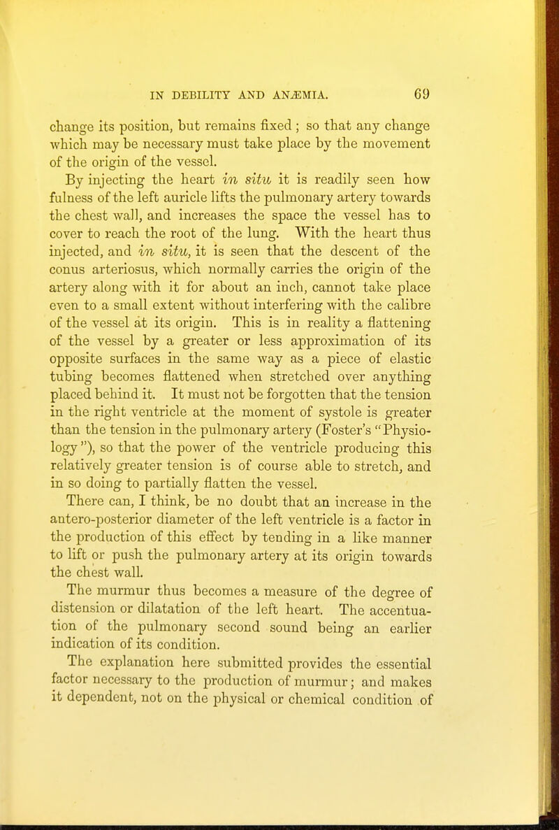 change its position, but remains fixed ; so that any change which may be necessary must take place by the movement of the origin of the vessel. By injecting the heart in situ it is readily seen how fulness of the left auricle lifts the pulmonary artery towards the chest wall, and increases the space the vessel has to cover to reach the root of the lung. With the heart thus injected, and in situ, it is seen that the descent of the conus arteriosus, which normally carries the origin of the artery along with it for about an inch, cannot take place even to a small extent without interfering with the calibre of the vessel at its origin. This is in reality a flattening of the vessel by a greater or less approximation of its opposite surfaces in the same way as a piece of elastic tubing becomes flattened when stretched over anything placed behind it. It must not be forgotten that the tension in the right ventricle at the moment of systole is greater than the tension in the pulmonary artery (Foster's Physio- logy ), so that the power of the ventricle producing this relatively greater tension is of course able to stretch, and in so doing to partially flatten the vessel. There can, I think, be no doubt that an increase in the antero-posterior diameter of the left ventricle is a factor in the production of this effect by tending in a like manner to lift or push the pulmonary artery at its origin towards the chest wall. The murmur thus becomes a measure of the degree of distension or dilatation of the left heart. The accentua- tion of the pulmonary second sound being an earlier indication of its condition. The explanation here submitted provides the essential factor necessary to the production of murmur; and makes it dependent, not on the physical or chemical condition of