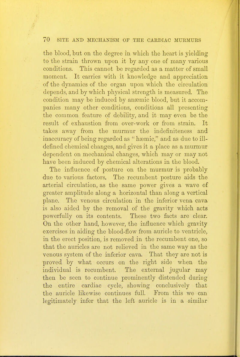 the blood, but on the degree in which the heart is yielding to tbe strain thrown upon it by any one of many various conditions. This cannot be regarded as a matter of small moment. It carries with it knowledge and appreciation of the dynamics of the organ upon which the circulation depends, and by which physical strength is measured. The condition may be induced by anaamic blood, but it accom- panies many other conditions, conditions all presenting the common feature of debility, and it may even be the result of exhaustion from over-work or from strain. It takes away from the murmur the indefiniteness and inaccuracy of being regarded as  hsemic, and as due to ill- defined chemical changes, and gives it a place as a murmur dependent on mechanical changes, which may or may not have been induced by chemical alterations in the blood. The influence of posture on the murmur is probably due to various factors. The recumbent posture aids the arterial circulation, as the same power gives a wave of greater amplitude along a horizontal than along a vertical plane. The venous circulation in the inferior vena cava is also aided by the removal of the gravity which acts powerfully on its contents. These two facts are clear. On the other hand, however, the influence which gravity exercises in aiding the blood-flow from auricle to ventricle, in the erect position, is removed in the recumbent one, so that the auricles are not relieved in the same way as the venous system of the inferior cava. That they are not is proved by what, occurs on the right side when the individual is recumbent. The external jugular may then be seen to continue prominently distended during the entire cardiac cycle, showing conclusively that the auricle likewise continues full. From this we can legitimately infer that the left auricle is in a similar