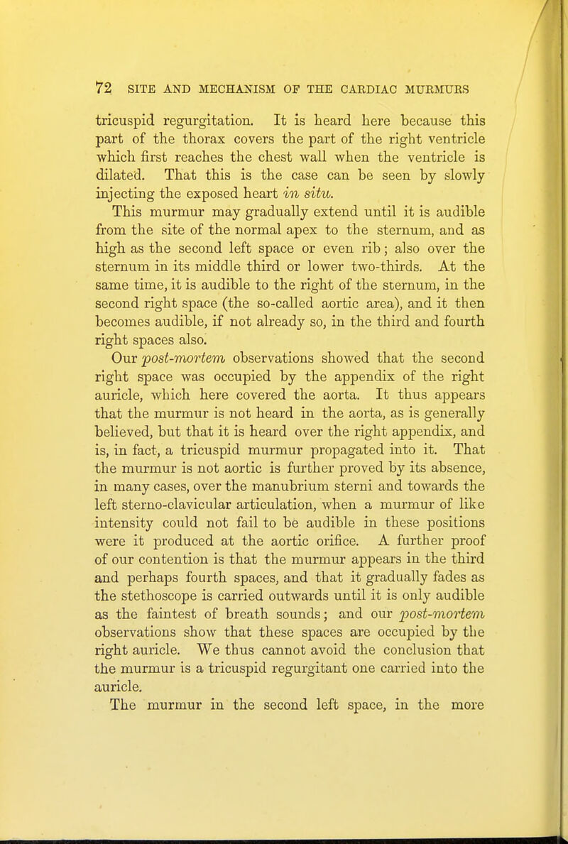 tricuspid regurgitation. It is heard here because this part of the thorax covers the part of the right ventricle which first reaches the chest wall when the ventricle is dilated. That this is the case can be seen by slowly injecting the exposed heart in situ. This murmur may gradually extend until it is audible from the site of the normal apex to the sternum, and as high as the second left space or even rib; also over the sternum in its middle third or lower two-thirds. At the same time, it is audible to the right of the sternum, in the second right space (the so-called aortic area), and it then becomes audible, if not already so, in the third and fourth right spaces also. Our post-mortem observations showed that the second right space was occupied by the appendix of the right auricle, which here covered the aorta. It thus appears that the murmur is not heard in the aorta, as is generally believed, but that it is heard over the right appendix, and is, in fact, a tricuspid murmur propagated into it. That the murmur is not aortic is further proved by its absence, in many cases, over the manubrium sterni and towards the left sterno-clavicular articulation, when a murmur of like intensity could not fail to be audible in these positions were it produced at the aortic orifice. A further proof of our contention is that the murmur appears in the third and perhaps fourth spaces, and that it gradually fades as the stethoscope is carried outwards until it is only audible as the faintest of breath sounds; and our post-mortem observations show that these spaces are occupied by the right auricle. We thus cannot avoid the conclusion that the murmur is a tricuspid regurgitant one carried into the auricle. The murmur in the second left space, in the more
