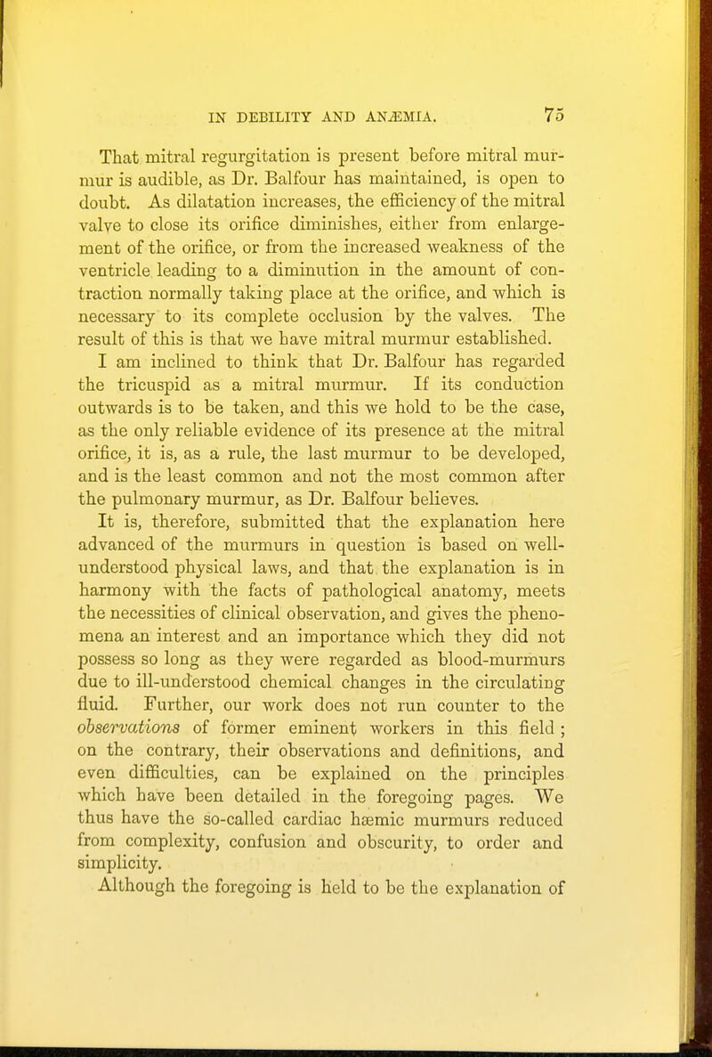 That mitral regurgitation is present before mitral mur- mur is audible, as Dr. Balfour has maintained, is open to doubt. As dilatation increases, the efficiency of the mitral valve to close its orifice diminishes, either from enlarge- ment of the orifice, or from the in creased weakness of the ventricle leading to a diminution in the amount of con- traction normally taking place at the orifice, and which is necessary to its complete occlusion by the valves. The result of this is that we have mitral murmur established. I am inclined to think that Dr. Balfour has regarded the tricuspid as a mitral murmur. If its conduction outwards is to be taken, and this we hold to be the case, as the only reliable evidence of its presence at the mitral orifice, it is, as a rule, the last murmur to be developed, and is the least common and not the most common after the pulmonary murmur, as Dr. Balfour believes. It is, therefore, submitted that the explanation here advanced of the murmurs in question is based on well- understood physical laws, and that the explanation is in harmony with the facts of pathological anatomy, meets the necessities of clinical observation, and gives the pheno- mena an interest and an importance which they did not possess so long as they were regarded as blood-murmurs due to ill-understood chemical changes in the circulating fluid. Further, our work does not run counter to the observations of former eminent workers in this field ; on the contrary, their observations and definitions, and even difficulties, can be explained on the principles which have been detailed in the foregoing pages. We thus have the so-called cardiac hsemic murmurs reduced from complexity, confusion and obscurity, to order and simplicity. Although the foregoing is held to be the explanation of