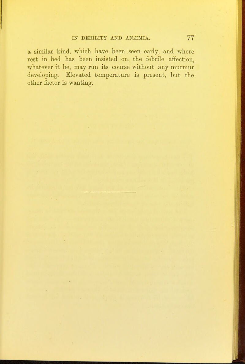 a similar kind, which have been seen early, and where rest in bed has been insisted on, the febrile affection, whatever it be, may run its course without any murmur developing. Elevated temperature is present, but the other factor is wanting.