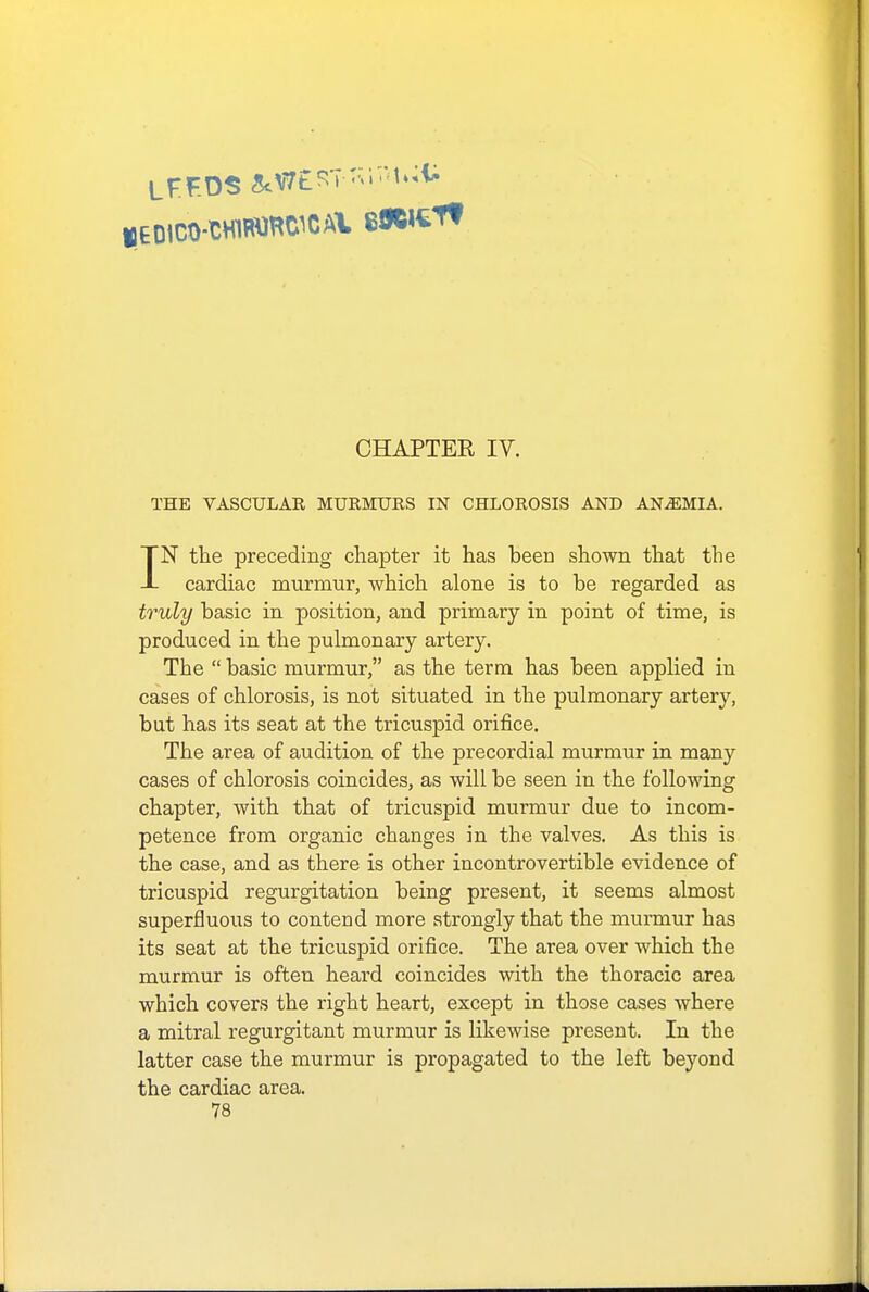 CHAPTEE IV. THE VASCULAR MURMURS IN CHLOROSIS AND ANEMIA. IN the preceding chapter it has been shown that the cardiac murmur, which alone is to be regarded as truly basic in position, and primary in point of time, is produced in the pulmonary artery. The  basic murmur, as the term has been applied in cases of chlorosis, is not situated in the pulmonary artery, but has its seat at the tricuspid orifice. The area of audition of the precordial murmur in many cases of chlorosis coincides, as will be seen in the following chapter, with that of tricuspid murmur due to incom- petence from organic changes in the valves. As this is the case, and as there is other incontrovertible evidence of tricuspid regurgitation being present, it seems almost superfluous to contend more strongly that the murmur has its seat at the tricuspid orifice. The area over which the murmur is often heard coincides with the thoracic area which covers the right heart, except in those cases where a mitral regurgitant murmur is likewise present. In the latter case the murmur is propagated to the left beyond the cardiac area.