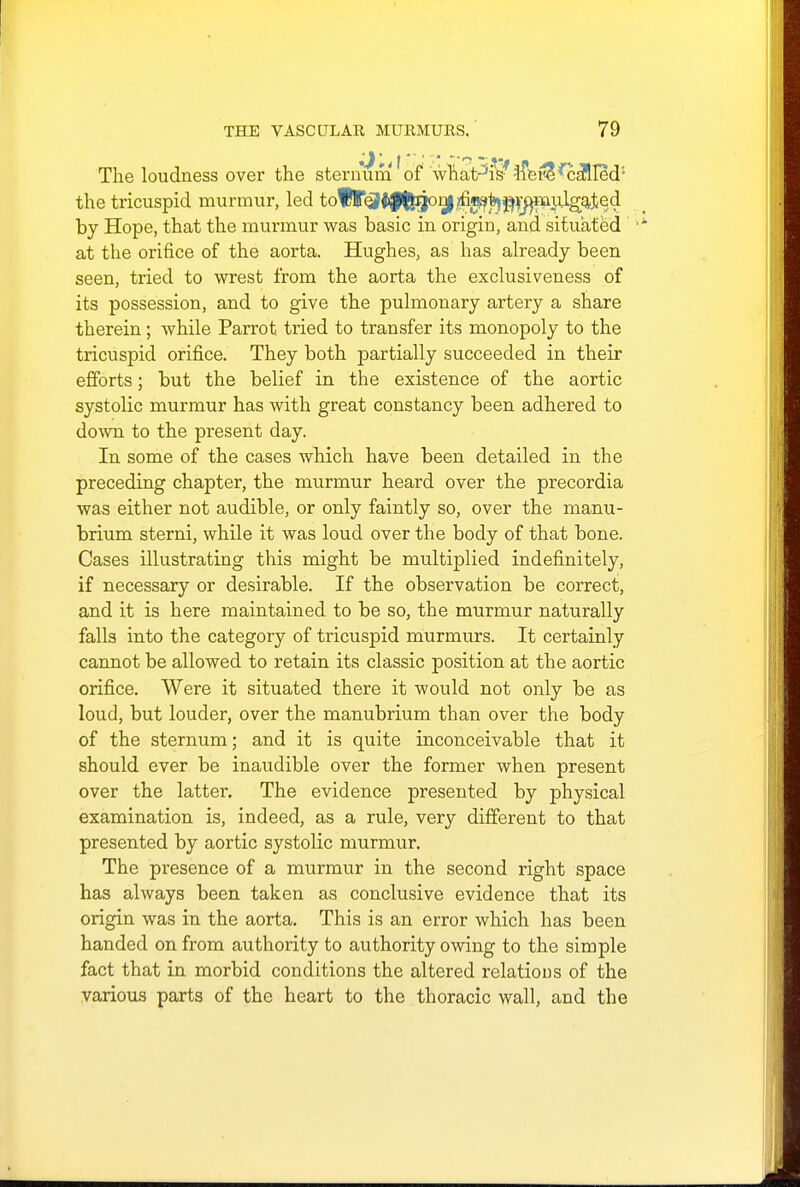 * \' •' ' * ^ T The loudness over the sternum of wliaPi? tfeile'Called'- the tricuspid murmur, led tof|<3f|fcgonj ^^^^muig^ed by Hope, that the murmur was basic in origin, and situated at the orifice of the aorta. Hughes, as has already been seen, tried to wrest from the aorta the exclusiveness of its possession, and to give the pulmonary artery a share therein; while Parrot tried to transfer its monopoly to the tricuspid orifice. They both partially succeeded in their efforts; but the belief in the existence of the aortic systolic murmur has with great constancy been adhered to down to the present day. In some of the cases which have been detailed in the preceding chapter, the murmur heard over the precordia was either not audible, or only faintly so, over the manu- brium sterni, while it was loud over the body of that bone. Cases illustrating this might be multiplied indefinitely, if necessary or desirable. If the observation be correct, and it is here maintained to be so, the murmur naturally falls into the category of tricuspid murmurs. It certainly cannot be allowed to retain its classic position at the aortic orifice. Were it situated there it would not only be as loud, but louder, over the manubrium than over the body of the sternum; and it is quite inconceivable that it should ever be inaudible over the former when present over the latter. The evidence presented by physical examination is, indeed, as a rule, very different to that presented by aortic systolic murmur. The presence of a murmur in the second right space has always been taken as conclusive evidence that its origin was in the aorta. This is an error which has been handed on from authority to authority owing to the simple fact that in morbid conditions the altered relations of the various parts of the heart to the thoracic wall, and the