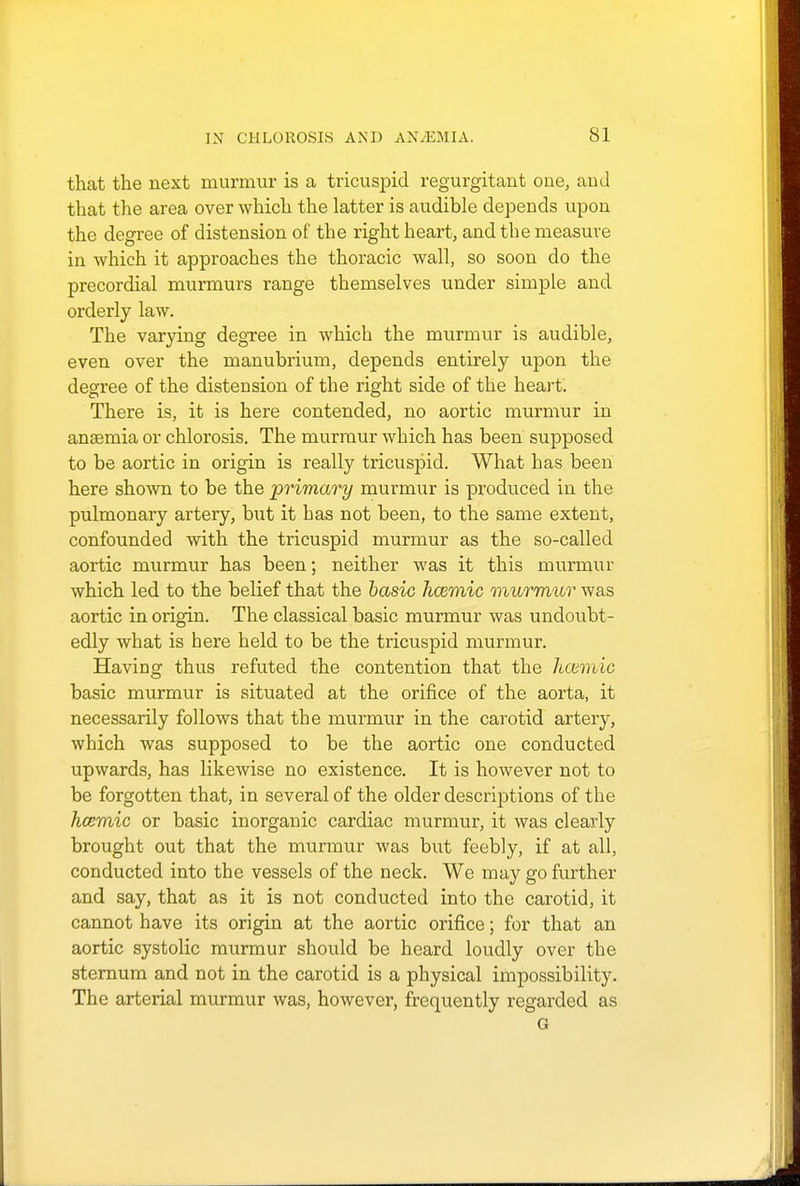 that the next murmur is a tricuspid regurgitant one, and that the area over which the latter is audible depends upon the degree of distension of the right heart, and the measure in which it approaches the thoracic wall, so soon do the precordial murmurs range themselves under simple and orderly law. The varying degree in which the murmur is audible, even over the manubrium, depends entirely upon the degree of the distension of the right side of the heart. There is, it is here contended, no aortic murmur in anaemia or chlorosis. The murmur which has been supposed to be aortic in origin is really tricuspid. What has been here shown to be the primary murmur is produced in the pulmonary artery, but it has not been, to the same extent, confounded with the tricuspid murmur as the so-called aortic murmur has been; neither was it this murmur which led to the belief that the basic hcemic murmur was aortic in origin. The classical basic murmur was undoubt- edly what is here held to be the tricuspid murmur. Having thus refuted the contention that the hcemic basic murmur is situated at the orifice of the aorta, it necessarily follows that the murmur in the carotid artery, which was supposed to be the aortic one conducted upwards, has likewise no existence. It is however not to be forgotten that, in several of the older descriptions of the hcemic or basic inorganic cardiac murmur, it was clearly brought out that the murmur was but feebly, if at all, conducted into the vessels of the neck. We may go further and say, that as it is not conducted into the carotid, it cannot have its origin at the aortic orifice; for that an aortic systolic murmur should be heard loudly over the sternum and not in the carotid is a physical impossibility. The arterial murmur was, however, frequently regarded as G