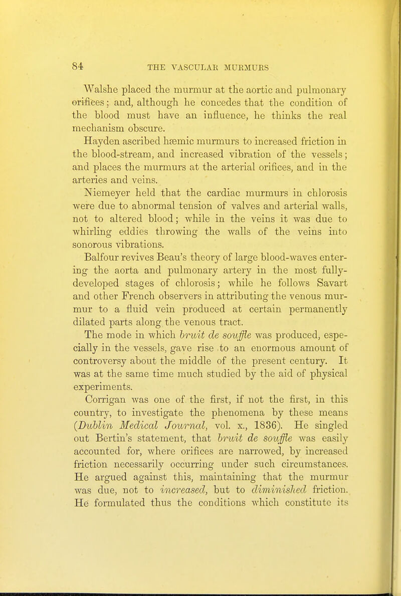 Walshe placed the murmur at the aortic and jjulmonary orifices: and, although he concedes that the condition of the blood must have an influence, he thinks the real mechanism obscure. Hayden ascribed h?emic murmurs to increased friction in the blood-stream, and increased vibration of the vessels; and places the murmurs at the arterial orifices, and in the arteries and veins. Niemeyer held that the cardiac murmurs in chlorosis were due to abnormal tension of valves and arterial walls, not to altered blood; while in the veins it was due to whirling eddies throwing the walls of the veins into sonorous vibrations. Balfour revives Beau's theory of large blood-waves enter- ing the aorta and pulmonary artery in the most fully- developed stages of chlorosis; while he follows Savart and other French observers in attributing the venous mur- mur to a fluid vein produced at certain permanently dilated parts along the venous tract. The mode in which bruit de souffle was produced, espe- cially in the vessels, gave rise to an enormous amount of controversy about the middle of the present century. It was at the same time much studied by the aid of physical experiments. Corrigan was one of the first, if not the first, in this country, to investigate the phenomena by these means (Dublin Medical Journal, vol. x., 1836). He singled out Bertin's statement, that bruit de souffle was easily accounted for, where orifices are narrowed, by increased friction necessarily occurring under such circumstances. He argued against this, maintaining that the murmur was due, not to increased, but to diminished friction. He formulated thus the conditions which constitute its