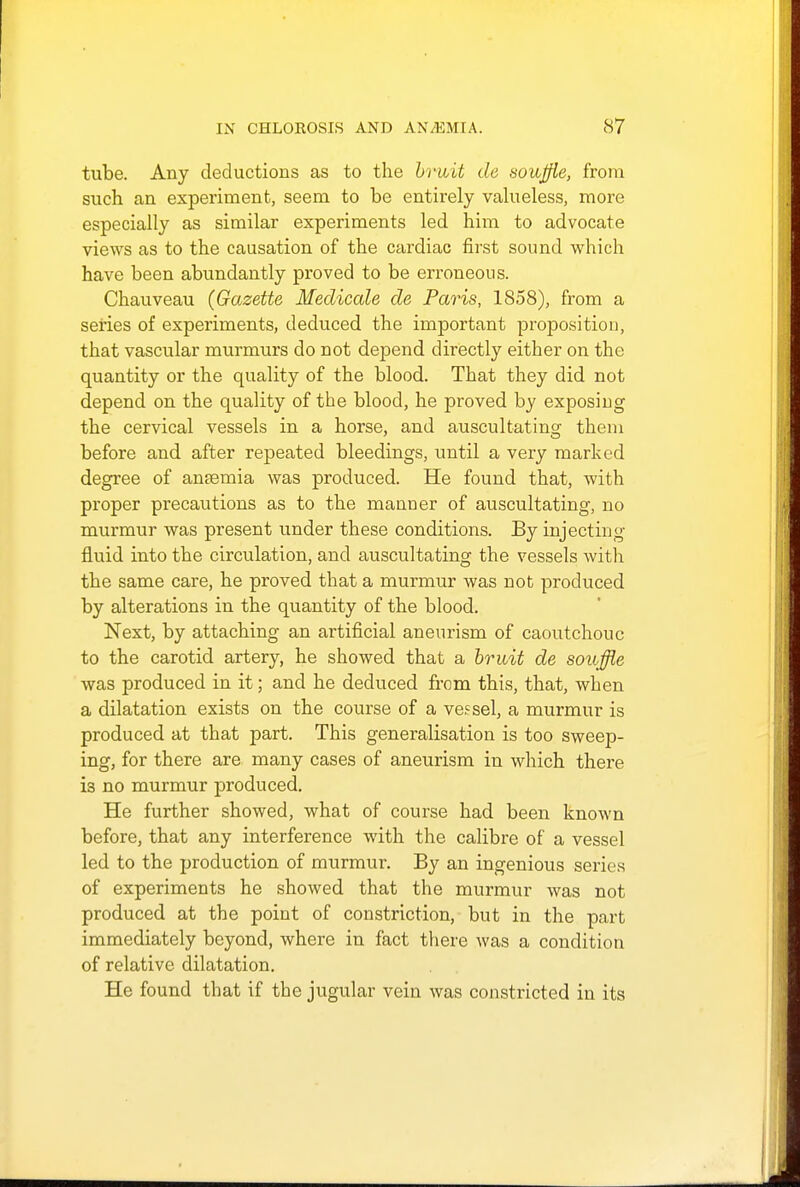 tube. Any deductions as to the bruit de souffle, from such an experiment, seem to be entirely valueless, more especially as similar experiments led him to advocate views as to the causation of the cardiac first sound which have been abundantly proved to be erroneous. Chauveau (Gazette Medicate de Paris, 1858), from a series of experiments, deduced the important proposition, that vascular murmurs do not depend directly either on the quantity or the quality of the blood. That they did not depend on the quality of the blood, he proved by exposing the cervical vessels in a horse, and auscultating them before and after repeated bleedings, until a very marked degree of anaemia was produced. He found that, with proper precautions as to the manuer of auscultating, no murmur was present under these conditions. By injecting fluid into the circulation, and auscultating the vessels with the same care, he proved that a murmur was not produced by alterations in the quantity of the blood. Next, by attaching an artificial aneurism of caoutchouc to the carotid artery, he showed that a bruit de souffle was produced in it; and he deduced from this, that, when a dilatation exists on the course of a vessel, a murmur is produced at that part. This generalisation is too sweep- ing, for there are many cases of aneurism in which there i3 no murmur produced. He further showed, what of course had been known before, that any interference with the calibre of a vessel led to the production of murmur. By an ingenious series of experiments he showed that the murmur was not produced at the point of constriction, but in the part immediately beyond, where in fact there was a condition of relative dilatation. He found that if the jugular vein was constricted in its