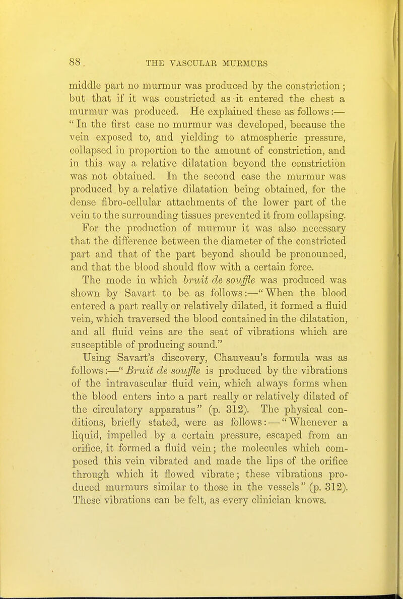 middle part no murmur was produced by the constriction; but that if it was constricted as it entered the chest a murmur was produced. He explained these as follows:—  In the first case no murmur was developed, because the vein exposed to, and yielding to atmospheric pressure, collapsed in proportion to the amount of constriction, and in this way a relative dilatation beyond the constriction was not obtained. In the second case the murmur was produced by a relative dilatation being obtained, for the dense fibro-cellular attachments of the lower part of the vein to the surrounding tissues prevented it from collapsing. For the production of murmur it was also necessary that the difference between the diameter of the constricted part and that of the part beyond should be pronounced, and that the blood should flow with a certain force. The mode in which bruit de souffle was produced was shown by Savart to be as follows:— When the blood entered a part really or relatively dilated, it formed a fluid vein, which traversed the blood contained in the dilatation, and all fluid veins are the seat of vibrations which are susceptible of producing sound. Using Savart's discovery, Chauveau's formula was as follows:— Bruit de souffle is produced by the vibrations of the intravascular fluid vein, which always forms when the blood enters into a part really or relatively dilated of the circulatory apparatus (p. 312). The physical con- ditions, briefly stated, were as follows: —  Whenever a liquid, impelled by a certain pressure, escaped from an orifice, it formed a fluid vein; the molecules which com- posed this vein vibrated and made the lips of the orifice through which it flowed vibrate; these vibrations pro- duced murmurs similar to those in the vessels (p. 312). These vibrations can be felt, as every clinician knows.