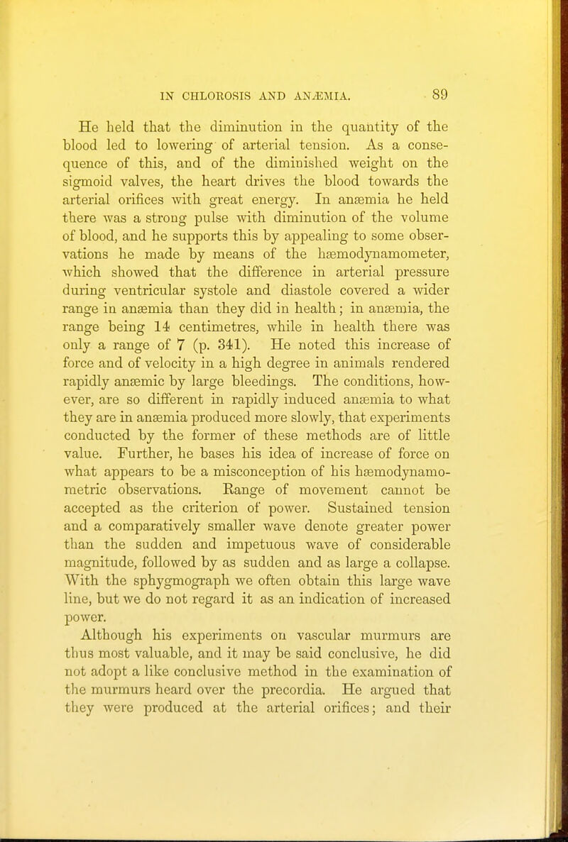 He held that the diminution in the quantity of the blood led to lowering of arterial tension. As a conse- quence of this, and of the diminished weight on the sigmoid valves, the heart drives the blood towards the arterial orifices with great energy. In ansemia he held there was a strong pulse with diminution of the volume of blood, and he supports this by appealing to some obser- vations he made by means of the haemodynamometer, which showed that the difference in arterial pressure during ventricular systole and diastole covered a wider range in anaemia than they did in health; in anaemia, the range being 14< centimetres, while in health there was only a range of 7 (p. 341). He noted this increase of force and of velocity in a high degree in animals rendered rapidly anaemic by large bleedings. The conditions, how- ever, are so different in rapidly induced anaemia to what they are in anaemia produced more slowly, that experiments conducted by the former of these methods are of little value. Further, he bases his idea of increase of force on what appears to be a misconception of his haemodynamo- metric observations. Range of movement cannot be accepted as the criterion of power. Sustained tension and a comparatively smaller wave denote greater power than the sudden and impetuous wave of considerable magnitude, followed by as sudden and as large a collapse. With the sphygmograph we often obtain this large wave line, but we do not regard it as an indication of increased power. Although his experiments on vascular murmurs are thus most valuable, and it may be said conclusive, he did not adopt a like conclusive method in the examination of the murmurs heard over the precordia. He argued that they were produced at the arterial orifices; and their