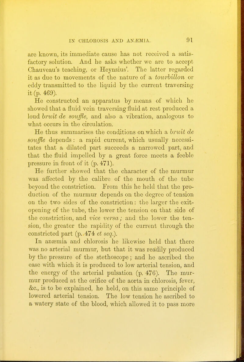 are known, its immediate cause has not received a satis- factory solution. And he asks whether we are to accept Chauveau's teaching, or Heynsius'. The latter regarded it as due to movements of the nature of a tourbillon or eddy transmitted to the liquid by the current traversing it (p. 469). He constructed an apparatus by means of which he showed that a fluid vein traversing fluid at rest produced a loud bruit de souffle, and also a vibration, analogous to Avhat occurs in the circulation. He thus summarises the conditions on which a bruit de souffle depends : a rapid current, which usually necessi- tates that a dilated part succeeds a narrowed part, and that the fluid impelled by a great force meets a feeble pressure in front of it (p. 471). He further showed that the character of the murmur was affected by the calibre of the mouth of the tube beyond the constriction. From this he held that the pro- duction of the murmur depends on the degree of tension on the two sides of the constriction: the larger the exit- opening of the tube, the lower the tension on that side of the constriction, and vice versa; and the lower the ten- sion, the greater the rapidity of the current through the constricted part (p. 474 et seq.). In anaemia and chlorosis he likewise held that there was no arterial murmur, but that it was readily produced by the pressure of the stethoscope; and he ascribed the ease with which it is produced to low arterial tension, and the energy of the arterial pulsation (p. 476). The mur- mur produced at the orifice of the aorta in chlorosis, fever, &c, is to be explained, he held, on this same principle of lowered arterial tension. The low tension he ascribed to a watery state of the blood, which allowed it to pass more