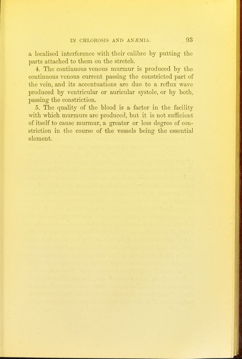 a localised interference with their calibre by putting the parts attached to them on the stretch. 4. The continuous venous murmur is produced by the continuous venous current passing the constricted part of the vein, and its accentuations are due to a reflux wave produced by ventricular or auricular systole, or by both, passing the constriction. 5. The quality of the blood is a factor in the facility with which murmurs are produced, but it is not sufficient of itself to cause murmur, a greater or less degree of con- striction in the course of the vessels being the essential element.