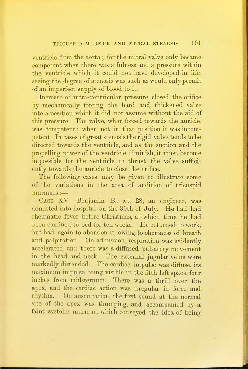 ventricle from the aorta ; for the mitral valve only became competent when there was a fulness and a pressure within the ventricle which it could not have developed in life, seeing the degree of stenosis was such as would only permit of an imperfect supply of blood to it. Increase of intra-ventricular pressure closed the orifice by mechanically forcing the hard and thickened valve into a position which it did not assume without the aid of this pressure. The valve, when forced towards the auricle, was competent; when not in that position it was incom- petent. In cases of great stenosis the rigid valve tends to be directed towards the ventricle, and as the suction and the propelling power of the ventricle diminish, it must become impossible for the ventricle to thrust the valve suffici- ently towards the auricle to close the orifice. The following cases may be given to illustrate some of the variations in the area of audition of tricuspid murmurs:— Case XV.—Benjamin B., set. 28, an engineer, was admitted into hospital on the 30th of July. He had had rheumatic fever before Christmas, at which time he had been confined to bed for ten weeks. He returned to work, but had again to abandon it, owing to shortness of breath and palpitation. On admission, respiration was evidently accelerated, and there was a diffused pulsatory movement in the head and neck. The external jugular veins were markedly distended. The cardiac impulse was diffuse, its maximum impulse being visible in the fifth left space, four inches from midsternum. There was a thrill over the apex, and the cardiac action was irregular in force and rhythm. On auscultation, the first sound at the normal site of the apex was thumping, and accompanied by a faint systolic murmur, which conveyed the idea of being