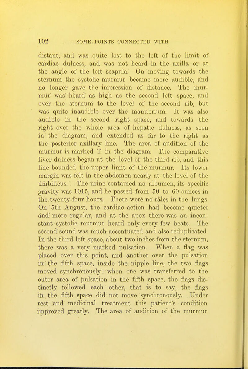 distant, and was quite lost to the left of the limit of cardiac dulness, and was not heard in the axilla or at the angle of the left scapula. On moving towards the sternum the systolic murmur became more audible, and no longer gave the impression of distance. The mur- mur was heard as high as the second left space, and over the sternum to the level of the second rib, but was quite inaudible over the manubrium. It was also audible in the second right space, and towards the right over the whole area of hepatic dulness, as seen in the diagram, and extended as far to the right as the posterior axillary line. The area of audition of the murmur is marked T in the diagram. The comparative liver dulness began at the level of the third rib, and this line bounded the upper limit of the murmur. Its lower margin was felt in the abdomen nearly at the level of the umbilicus. The urine contained no albumen, its specific gravity was 1015, and he passed from 50 to 60 ounces in the twenty-four hours. There were no rales in the lungs On 5th August, the cardiac action had become quieter and more regular, and at the apex there was an incon- stant systolic murmur heard only every few beats. The second sound was much accentuated and also reduplicated. In the third left space, about two inches from the sternum, there was a very marked pulsation. When a flag was placed over this point, and another over the pulsation in the fifth space, inside the nipple line, the two flags moved synchronously: when one was transferred to the outer area of pulsation in the fifth space, the flags dis- tinctly followed each other, that is to say, the flags in the fifth space did not move synchronously. Under rest and medicinal treatment this patient's condition improved greatly. The area of audition of the murmur