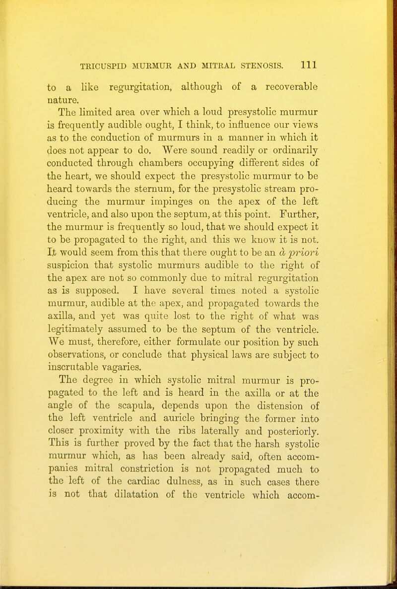 to a like regurgitation, although of a recoverable nature. The limited area over which a loud presystolic murmur is frequently audible ought, I think, to influence our views as to the conduction of murmurs in a manner in which it does not appear to do. Were sound readily or ordinarily conducted through chambers occupying different sides of the heart, we should expect the presystolic murmur to be heard towards the sternum, for the presystolic stream pro- ducing the murmur impinges on the apex of the left ventricle, and also upon the septum, at this point. Further, the murmur is frequently so loud, that we should expect it to be propagated to the right, and this we know it is not. I,t would seem from this that there ought to be an a priori suspicion that systolic murmurs audible to the right of the apex are not so commonly due to mitral regurgitation as is supposed. I have several times noted a systolic murmur, audible at the apex, and proj^agated towards the axilla, and yet was quite lost to the right of what was legitimately assumed to be the septum of the ventricle. We must, therefore, either formulate our position by such observations, or conclude that physical laws are subject to inscrutable vagaries. The degree in which systolic mitral murmur is pro- pagated to the left and is heard in the axilla or at the angle of the scapula, depends upon the distension of the left ventricle and auricle bringing the former into closer proximity with the ribs laterally and posteriorly. This is further proved by the fact that the harsh systolic murmur which, as has been already said, often accom- panies mitral constriction is not propcagated much to the left of the cardiac dulness, as in such cases there is not that dilatation of the ventricle which accom-