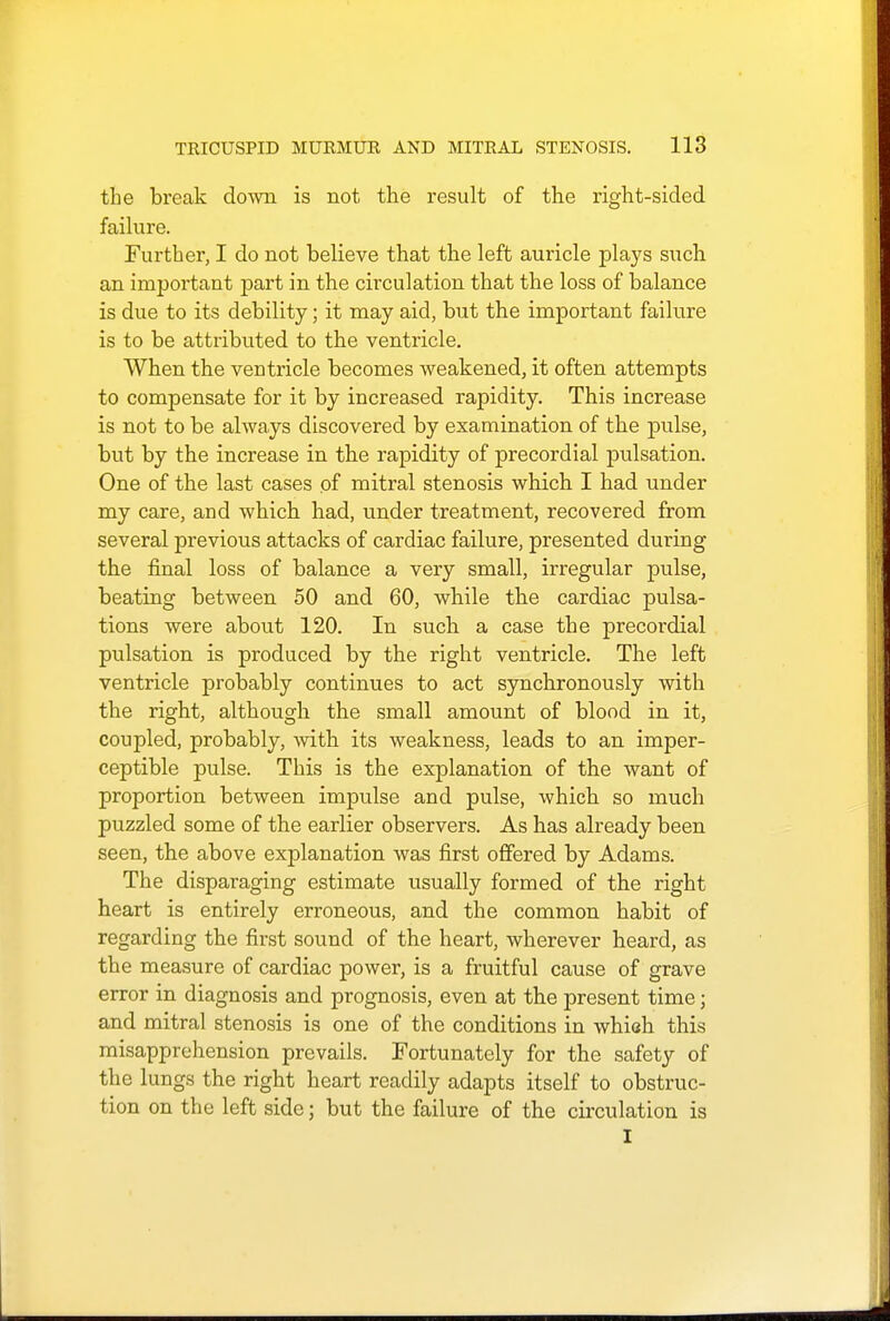 the break down is not the result of the right-sided failure. Further, I do not believe that the left auricle plays such an important part in the circulation that the loss of balance is due to its debility; it may aid, but the important failure is to be attributed to the ventricle. When the ventricle becomes weakened, it often attempts to compensate for it by increased rapidity. This increase is not to be always discovered by examination of the pulse, but by the increase in the rapidity of precordial pulsation. One of the last cases pf mitral stenosis which I had under my care, and which had, under treatment, recovered from several previous attacks of cardiac failure, presented during the final loss of balance a very small, irregular pulse, beating between 50 and 60, while the cardiac pulsa- tions were about 120. In such a case the precordial pulsation is produced by the right ventricle. The left ventricle probably continues to act synchronously with the right, although the small amount of blood in it, coupled, probably, with its weakness, leads to an imper- ceptible pulse. This is the explanation of the want of proportion between impulse and pulse, which so much puzzled some of the earlier observers. As has already been seen, the above explanation was first offered by Adams. The disparaging estimate usually formed of the right heart is entirely erroneous, and the common habit of regarding the first sound of the heart, wherever heard, as the measure of cardiac power, is a fruitful cause of grave error in diagnosis and prognosis, even at the present time; and mitral stenosis is one of the conditions in whish this misapprehension prevails. Fortunately for the safety of the lungs the right heart readily adapts itself to obstruc- tion on the left side; but the failure of the circulation is I