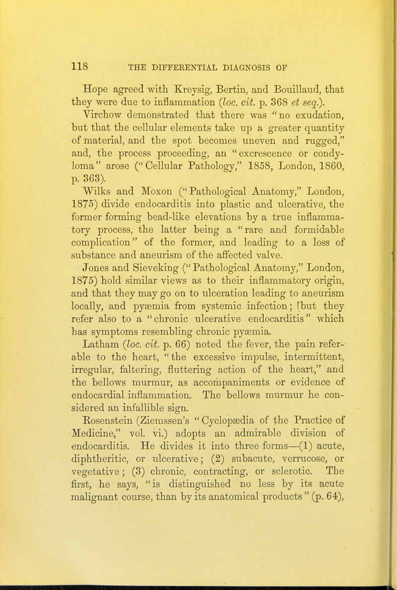 Hope agreed with Kreysig, Bertin, and Bouillaud, that they were due to inflammation (loc. cit. p. 368 et seq.). Virchow demonstrated that there was no exudation, but that the cellular elements take up a greater quantity of material, and the spot becomes uneven and rugged, and, the process proceeding, an excrescence or condy- loma arose (Cellular Pathology, 1858, London, 1860, p. 363). Wilks and Moxon (Pathological Anatomy, London, 1875) divide endocarditis into plastic and ulcerative, the former forming bead-like elevations by a true inflamma- tory process, the latter being a rare and formidable complication of the former, and leading to a loss of substance and aneurism of the affected valve. Jones and Sieveking (Pathological Anatomy, London, 1875) hold similar views as to their inflammatory origin, and that they may go on to ulceration leading to aneurism locally, and pysemia from systemic infection; [but they refer also to a chronic ulcerative endocarditis which has symptoms resembling chronic pysemia. Latham (loc. cit. p. 66) noted the fever, the pain refer- able to the heart, the excessive impulse, intermittent, irregular, faltering, fluttering action of the heart, and the bellows murmur, as accompaniments or evidence of endocardial inflammation. The bellows murmur he con- sidered an infallible sign. Rosenstein (Ziemssen's  Cyclopaedia of the Practice of Medicine, vol. vi.) adopts an admirable division of endocarditis. He divides it into three forms—(1) acute, diphtheritic, or ulcerative; (2) subacute, verrucose, or vegetative; (3) chronic, contracting, or sclerotic. The first, he says, is distinguished no less by its acute malignant course, than by its anatomical products  (p. 64),