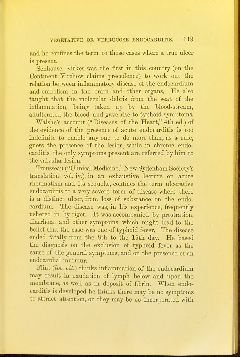 and he confines the term to those cases where a true ulcer is present. Senhouse Kirkes was the first in this country (on the Continent Virchow claims precedence) to work out the relation between inflammatory disease of the endocardium and embolism in the brain and other organs. He also taught that the molecular debris from the seat of the inflammation, being taken up by the blood-stream, adulterated the blood, and gave rise to typhoid symptoms. Walshe's account ( Diseases of the Heart, 4th ed.) of the evidence of the presence of acute endocarditis is too indefinite to enable any one to do more than, as a rule, guess the presence of the lesion, while in chronic endo- carditis the only symptoms present are referred by him to the valvular lesion. Trousseau (Clinical Medicine, New Sydenham Society's translation, vol. iv.), in an exhaustive lecture on acute rheumatism and its sequelae, confines the term ulcerative endocarditis to a very severe form of disease where there is a distinct ulcer, from loss of substance, on the endo- cardium. The disease was, in his experience, frequently ushered in by rigor. It was accompanied by prostration, diarrhoea, and other symptoms which might lead to the belief that the case was one of typhoid fever. The disease ended fatally from the 8th to the loth day. He based the diagnosis on the exclusion of typhoid fever as the cause of the general symptoms, and on the presence of an endocardial murmur. Flint (loc. cit.) thinks inflammation of the endocardium may result in exudation of lymph below and upon the membrane, as well as in deposit of fibrin. When endo- carditis is developed he thinks there may be no symptoms to attract attention, or they may be so incorporated with