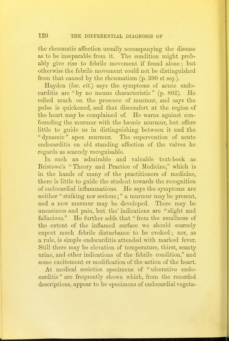 the rheumatic affection usually accompanying the disease as to be inseparable from it. The condition might prob- ably give rise to febrile movement if found alone; but otherwise the febrile movement could not be distinguished from that caused by the rheumatism (p. 390 et seq.). Hayden (loc. cit.) says the symptoms of acute endo- carditis are  by no means characteristic  (p. 802). He relied much on the presence of murmur, and says the pulse is quickened, and that discomfort at the region of the heart may be complained of. He warns against con- founding the murmur witb the haemic murmur, but offers little to guide us in distinguishing between it and the  dynamic apex murmur. The supervention of acute endocarditis on old standing affection of the valves he regards as scarcely recognisable. In such an admirable and valuable text-book as Bristowe's  Theory and Practice of Medicine, which is in the hands of many of the practitioners of medicine, there is little to guide the student towards the recognition of endocardial inflammations. He says the symptoms are neither  striking nor serious; a murmur may be present, and a new murmur may be developed. There may be uneasiness and pain, but the indications are slight and fallacious. He further adds that  from the smallness of the extent of the inflamed surface we should scarcely expect much febrile disturbance to be evoked; nor, as a rule, is simple endocarditis attended with marked fever. Still there may be elevation of temperature, thirst, scanty urine, and other indications of the febrile condition, and some excitement or modification of the action of the heart. At medical societies specimens of ulcerative endo- carditis  are frequently shown which, from the recorded descriptions, appear to be specimens of endocardial vegeta-