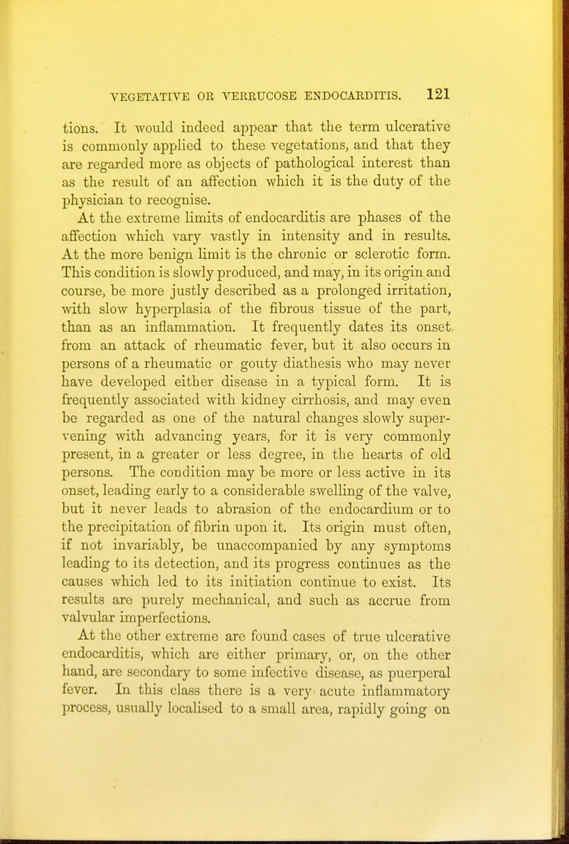 tions. It would indeed appear that the term ulcerative is commonly applied to these vegetations, and that they are regarded more as objects of pathological interest than as the result of an affection which it is the duty of the physician to recognise. At the extreme limits of endocarditis are phases of the affection which vary vastly in intensity and in results. At the more benign limit is the chronic or sclerotic form. This condition is slowly produced, and may, in its origin and course, be more justly described as a prolonged irritation, with slow hyperplasia of the fibrous tissue of the part, than as an inflammation. It frequently dates its onset from an attack of rheumatic fever, but it also occurs in persons of a rheumatic or gouty diathesis who may never have developed either disease in a typical form. It is frequently associated with kidney cirrhosis, and may even be regarded as one of the natural changes slowly super- vening with advancing years, for it is very commonly present, in a greater or less degree, in the hearts of old persons. The condition may be more or less active in its onset, leading early to a considerable swelling of the valve, but it never leads to abrasion of the endocardium or to the precipitation of fibrin upon it. Its origin must often, if not invariably, be unaccompanied by any symptoms leading to its detection, and its progress continues as the causes which led to its initiation continue to exist. Its results are purely mechanical, and such as accrue from valvular imperfections. At the other extreme are found cases of true ulcerative endocarditis, which are either primary, or, on the other hand, are secondary to some infective disease, as puerperal fever. In this class there is a very acute inflammatory process, usually localised to a small area, rapidly going on