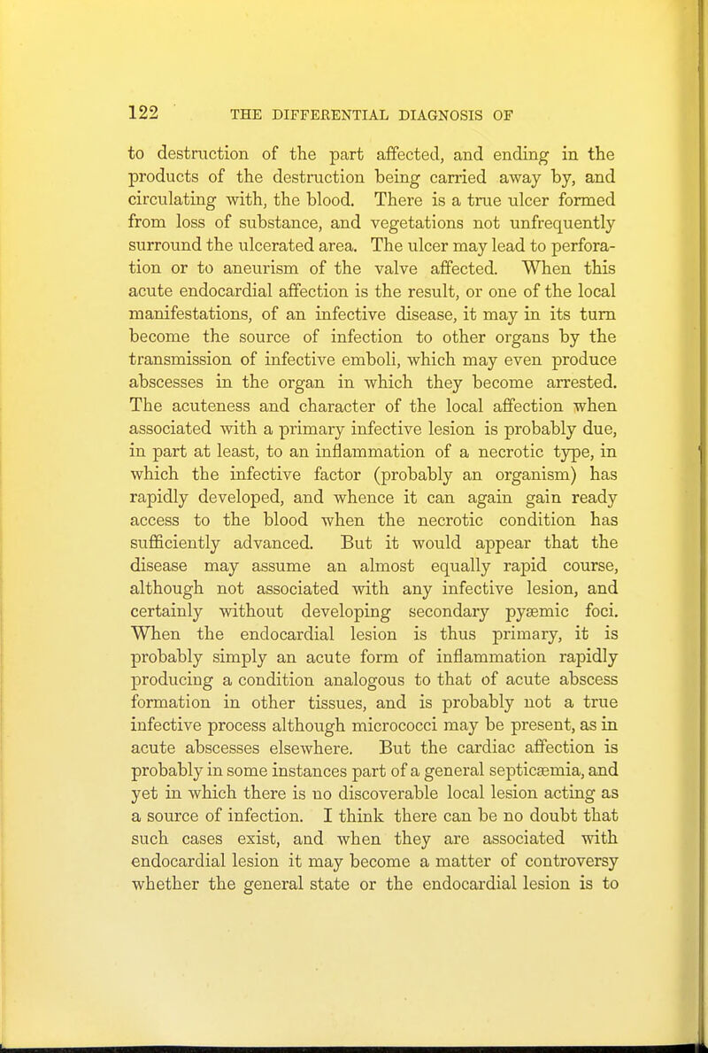 to destruction of the part affected, and ending in the products of the destruction being carried away by, and circulating with, the blood. There is a true ulcer formed from loss of substance, and vegetations not unfrequently surround the ulcerated area. The ulcer may lead to perfora- tion or to aneurism of the valve affected. When this acute endocardial affection is the result, or one of the local manifestations, of an infective disease, it may in its turn become the source of infection to other organs by the transmission of infective emboli, which may even produce abscesses in the organ in which they become arrested. The acuteness and character of the local affection when associated with a primary infective lesion is probably due, in part at least, to an inflammation of a necrotic type, in which the infective factor (probably an organism) has rapidly developed, and whence it can again gain ready access to the blood when the necrotic condition has sufficiently advanced. But it would appear that the disease may assume an almost equally rapid course, although not associated with any infective lesion, and certainly without developing secondary pysemic foci. When the endocardial lesion is thus primary, it is probably simply an acute form of inflammation rapidly producing a condition analogous to that of acute abscess formation in other tissues, and is probably not a true infective process although micrococci may be present, as in acute abscesses elsewhere. But the cardiac affection is probably in some instances part of a general septicaemia, and yet in which there is no discoverable local lesion acting as a source of infection. I think there can be no doubt that such cases exist, and when they are associated with endocardial lesion it may become a matter of controversy whether the general state or the endocardial lesion is to
