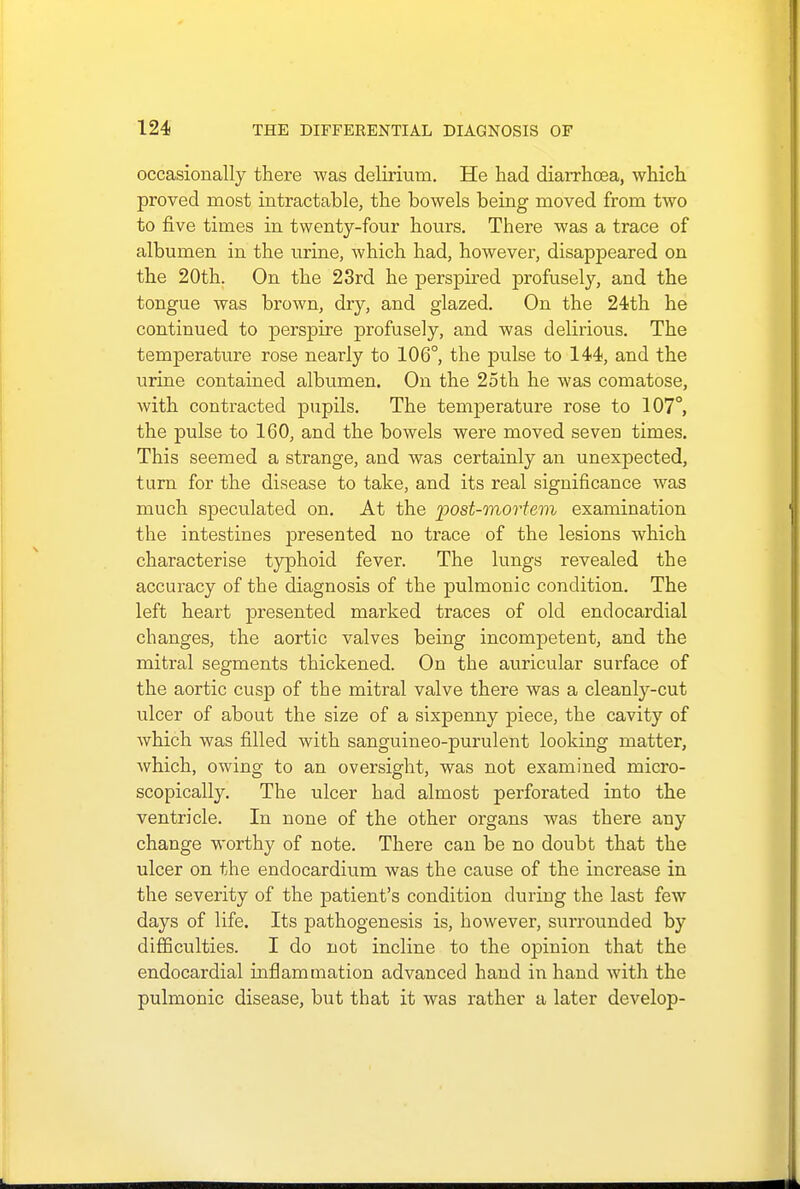occasionally there was delirium. He had diarrhoea, which proved most intractable, the bowels being moved from two to five times in twenty-four hours. There was a trace of albumen in the urine, which had, however, disappeared on the 20th. On the 23rd he perspired profusely, and the tongue was brown, dry, and glazed. On the 24th he continued to perspire profusely, and was delirious. The temperature rose nearly to 106°, the pulse to 144, and the urine contained albumen. On the 25th he was comatose, with contracted pupils. The temperature rose to 107°, the pulse to 160, and the bowels were moved seven times. This seemed a strange, and was certainly an unexpected, turn for the disease to take, and its real significance was much speculated on. At the post-mortem examination the intestines presented no trace of the lesions which characterise typhoid fever. The lungs revealed the accuracy of the diagnosis of the pulmonic condition. The left heart presented marked traces of old endocardial changes, the aortic valves being incompetent, and the mitral segments thickened. On the auricular surface of the aortic cusp of the mitral valve there was a cleanly-cut ulcer of about the size of a sixpenny piece, the cavity of which was filled with sanguineo-purulent looking matter, which, owing to an oversight, was not examined micro- scopically. The ulcer had almost perforated into the ventricle. In none of the other organs was there any change worthy of note. There can be no doubt that the ulcer on the endocardium was the cause of the increase in the severity of the patient's condition during the last few days of life. Its pathogenesis is, however, surrounded by difficulties. I do not incline to the opinion that the endocardial inflammation advanced hand in hand with the pulmonic disease, but that it was rather a later develop-