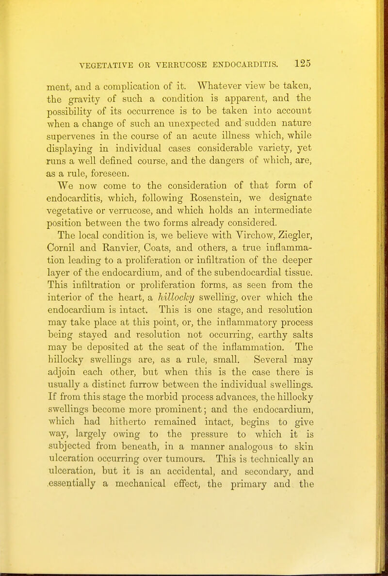 merit, and a complication of it. Whatever view be taken, the gravity of such a condition is apparent, and the possibility of its occurrence is to be taken into account when a change of such an unexpected and sudden nature supervenes in the course of an acute illness which, while displaying in individual cases considerable variety, yet runs a well defined course, and the dangers of which, are, as a rule, foreseen. We now come to the consideration of that form of endocarditis, which, following Rosenstein, we designate vegetative or verrucose, and which holds an intermediate position between the two forms already considered. The local condition is, we believe with Virchow, Ziegler, Cornil and Ranvier, Coats, and others, a true inflamma- tion leading to a proliferation or infiltration of the deeper layer of the endocardium, and of the subendocardial tissue. This infiltration or proliferation forms, as seen from the interior of the heart, a hillocky swelling, over which the endocardium is intact. This is one stage, and resolution may take place at this point, or, the inflammatory process being stayed and resolution not occurring, earthy salts may be deposited at the seat of the inflammation. The hillocky swellings are, as a rule, small. Several may adjoin each other, but when this is the case there is usually a distinct furrow between the individual swellings. If from this stage the morbid process advances, the hillocky swellings become more prominent; and the endocardium, which had hitherto remained intact, begins to give way, largely owing to the pressure to which it is subjected from beneath, in a manner analogous to skin ulceration occurring over tumours. This is technically an ulceration, but it is an accidental, and secondary, and essentially a mechanical effect, the primary and the