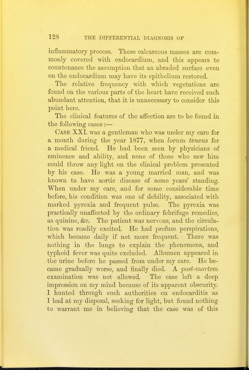 inflammatory process. These calcareous masses are com- monly covered with endocardium, and this appears to countenance the assumption that an abraded surface even on the endocardium may have its epithelium restored. The relative frequency with which vegetations are found on the various parts of the heart have received such abundant attention, that it is unnecessary to consider this point here. The clinical features of the affection are to be found in the following cases :— Case XXI. was a gentleman who was under my care for a month during the year 1877, when locum tenens for a medical friend. He had been seen by physicians of eminence and ability, and none of those who saw him could throw any light on the clinical problem presented by his case. He was a young married man, and was known to have aortic disease of some years' standing. When under my care, and for some considerable time before, his condition was one of debility, associated with marked pyrexia and frequent pulse. The pyrexia was practically unaffected by the ordinary febrifuge remedies, as quinine, &c. The patient was nervous, and the circula- tion was readily excited. He had profuse perspirations, which became daily if not more frequent. There was nothing in the lungs to explain the phenomena, and typhoid fever was quite excluded. Albumen appeared in the urine before he passed from under my care. He be- came gradually worse, and finally died. A post-mortem examination was not allowed. The case left a deep impression on my mind because of its apparent obscurity. I hunted through such authorities on endocarditis as I had at my disposal, seeking for light, but found nothing to warrant me in believing that the case was of this
