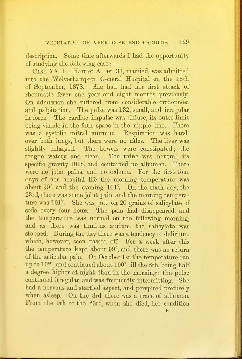 description. Some time afterwards I had the opportunity of studying the following case :— Case XXII.—Harriet A., set. 31, married, was admitted into the Wolverhampton General Hospital on the 18th of September, 1878. She had had her first attack of rheumatic fever one year and eight months previously. On admission she suffered from considerable orthopncea and palpitation. The pulse was 132, small, and irregular in force. The cardiac impulse was diffuse, its outer limit being visible in the fifth space in the nipple line. There was a systolic mitral murmur. Kespiration was harsh over both lungs, but there were no rales. The liver was slightly enlarged. The bowels were constipated; the tongue watery and clean. The urine was neutral, its specific gravity 1018, and contained no albumen. There were no joint pains, and no oedema. For the first four days of her hospital life the morning temperature was about 99°, and the evening 101°. On the sixth day, the 23rd, there was some joint pain, and the morning tempera- ture was 101°. She was put on 20 grains of salicylate of soda every four hours. The pain had disappeared, and the temperature was normal on the following morning, and as there was tinnitus aurium, the salicylate was stopped. During the clay there was a tendency to delirium, which, however, soon passed off. For a week after this the temperature kept about 99°, and there was no return of the articular pain. On October 1st the temperature ran up to 102°, and continued about 100° till the 8th, being half a degree higher at night than in the morning; the pulse continued irregular, and was frequently intermitting. She had a nervous and startled aspect, and perspired profusely when asleep. On the 3rd there was a trace of albumen. From the 9th to the 23rd, when she died, her condition K