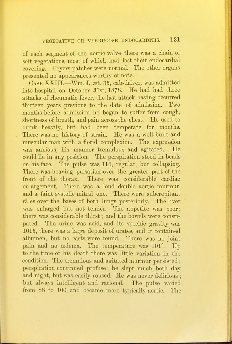 of each segment of the aortic valve there was a chain of soft vegetations, most of which had lost their endocardial covering. Peyers patches were normal. The other organs presented no appearances worthy of note. Case XXIII.—Wm. J., set. 35, cah-driver, was admitted into hospital on October 31st, 1878. He had had three attacks of rheumatic fever, the last attack having occurred thirteen years previous to the date of admission. Two months before admission he began to suffer from cough, shortness of breath, and pain across the chest. He used to drink heavily, but had been temperate for months. There was no history of strain. He was a well-built and muscular man with a florid complexion. The expression was anxious, his manner tremulous and agitated. He could lie in any position. The perspiration stood in beads on his face. The pulse was 116, regular, but collapsing. There was heaving pulsation over the greater part of the front of the thorax. There was considerable cardiac enlargement. There was a loud double aortic murmur, and a faint systolic mitral one. There were subcrepitant rales over the bases of both lungs posteriorly. The liver was enlarged but not tender. The appetite was poor; there was considerable thirst; and the bowels were consti- pated. The urine was acid, and its specific gravity was 1015, there was a large deposit of urates, and it contained albumen, but no casts were found. There was no joint pain and no oedema. The temperature was 101°. Up to the time of his death there was little variation in the condition. The tremulous and agitated murmur persisted; perspiration continued profuse; he slept much, both day and night, but was easily roused. He was never delirious ; but always intelligent and rational. The pulse varied from 88 to 100, and became more typically aortic. The