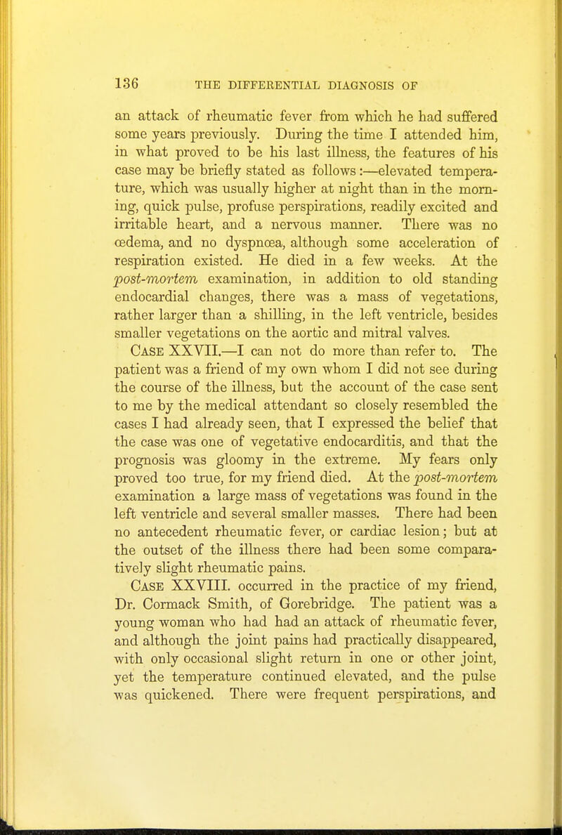 an attack of rheumatic fever from which he had suffered some years previously. During the time I attended him, in what proved to be his last illness, the features of his case may be briefly stated as follows:—elevated tempera- ture, which was usually higher at night than in the morn- ing, quick pulse, profuse perspirations, readily excited and irritable heart, and a nervous manner. There was no oedema, and no dyspnoea, although some acceleration of respiration existed. He died in a few weeks. At the post-mortem examination, in addition to old standing endocardial changes, there was a mass of vegetations, rather larger than a shilling, in the left ventricle, besides smaller vegetations on the aortic and mitral valves. Case XXVII.—I can not do more than refer to. The patient was a friend of my own whom I did not see during the course of the illness, but the account of the case sent to me by the medical attendant so closely resembled the cases I had already seen, that I expressed the belief that the case was one of vegetative endocarditis, and that the prognosis was gloomy in the extreme. My fears only proved too true, for my friend died. At the post-mortem examination a large mass of vegetations was found in the left ventricle and several smaller masses. There had been no antecedent rheumatic fever, or cardiac lesion; but at the outset of the illness there had been some compara- tively slight rheumatic pains. Case XXVIII. occurred in the practice of my friend, Dr. Cormack Smith, of Gorebridge. The patient was a young woman who had had an attack of rheumatic fever, and although the joint pains had practically disappeared, with only occasional slight return in one or other joint, yet the temperature continued elevated, and the pulse was quickened. There were frequent perspirations, and