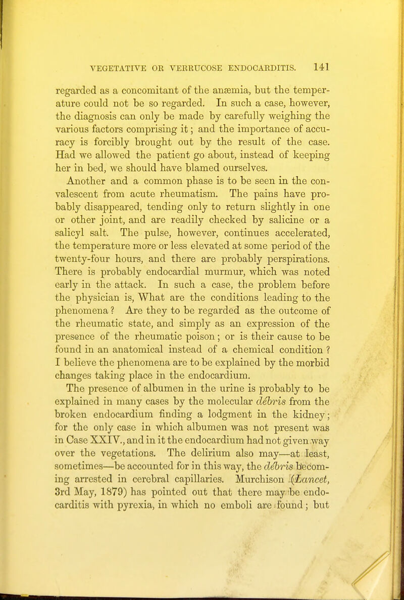 regarded as a concomitant of the anseniia, but the temper- ature could not be so regarded. In such a case, however, the diagnosis can only be made by carefully weighing the various factors comprising it; and the importance of accu- racy is forcibly brought out by the result of the case. Had we allowed the patient go about, instead of keeping her in bed, we should have blamed ourselves. Another and a common phase is to be seen in the con- valescent from acute rheumatism. The pains have pro- bably disappeared, tending only to return slightly in one or other joint, and are readily checked by salicine or a salicyl salt. The pulse, however, continues accelerated, the temperature more or less elevated at some period of the twenty-four hours, and there are probably perspirations. There is probably endocardial murmur, which was noted early in the attack. In such a case, the problem before the physician is, What are the conditions leading to the phenomena ? Are they to be regarded as the outcome of the rheumatic state, and simply as an expression of the presence of the rheumatic poison ; or is their cause to be found in an anatomical instead of a chemical condition ? I believe the phenomena are to be explained by the morbid changes taking place in the endocardium. The presence of albumen in the urine is probably to be explained in many cases by the molecular debris from the broken endocardium finding a lodgment in the kidney; for the only case in which albumen was not present was in Case XXIV., and in it the endocardium had not given way over the vegetations. The delirium also may—at least, sometimes—be accounted for in this way, the debris becom- ing arrested in cerebral capillaries. Murchison .{Lancet, 3rd May, 1879) has pointed out that there maybe endo- carditis with pyrexia, in which no emboli areifound; but