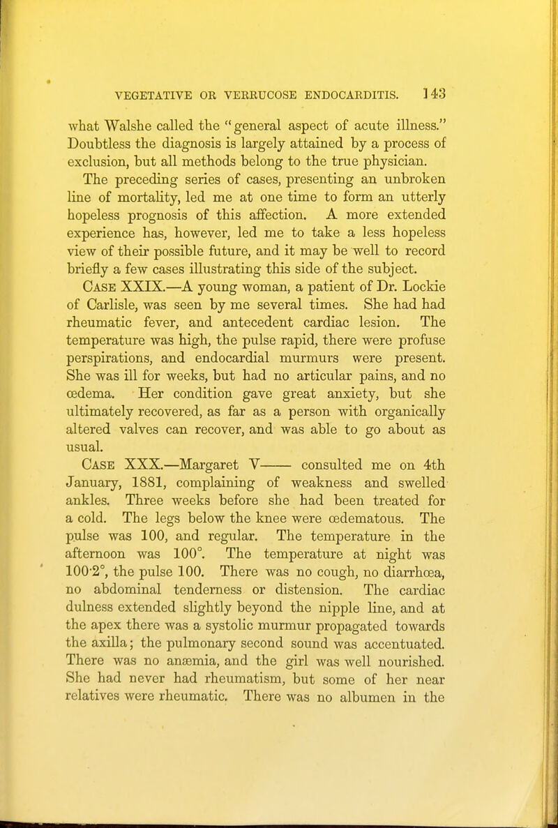 what Walshe called the  general aspect of acute illness. Doubtless the diagnosis is largely attained by a process of exclusion, but all methods belong to the true physician. The preceding series of cases, presenting an unbroken line of mortality, led me at one time to form an utterly hopeless prognosis of this affection. A more extended experience has, however, led me to take a less hopeless view of their possible future, and it may be well to record briefly a few cases illustrating this side of the subject. Case XXIX.—A young woman, a patient of Dr. Lockie of Carlisle, was seen by me several times. She had had rheumatic fever, and antecedent cardiac lesion. The temperature was high, the pulse rapid, there were profuse perspirations, and endocardial murmurs were present. She was ill for weeks, but had no articular pains, and no oedema. Her condition gave great anxiety, but she ultimately recovered, as far as a person with organically altered valves can recover, and was able to go about as usual. Case XXX.—Margaret V consulted me on 4th January, 1881, complaining of weakness and swelled ankles. Three weeks before she had been treated for a cold. The legs below the knee were cedematous. The pulse was 100, and regular. The temperature in the afternoon was 100°. The temperature at night was 100-2°, the pulse 100. There was no cough, no diarrhoea, no abdominal tenderness or distension. The cardiac dulness extended slightly beyond the nipple line, and at the apex there was a systolic murmur propagated towards the axilla; the pulmonary second sound was accentuated. There was no anaemia, and the girl was well nourished. She had never had rheumatism, but some of her near relatives were rheumatic. There was no albumen in the