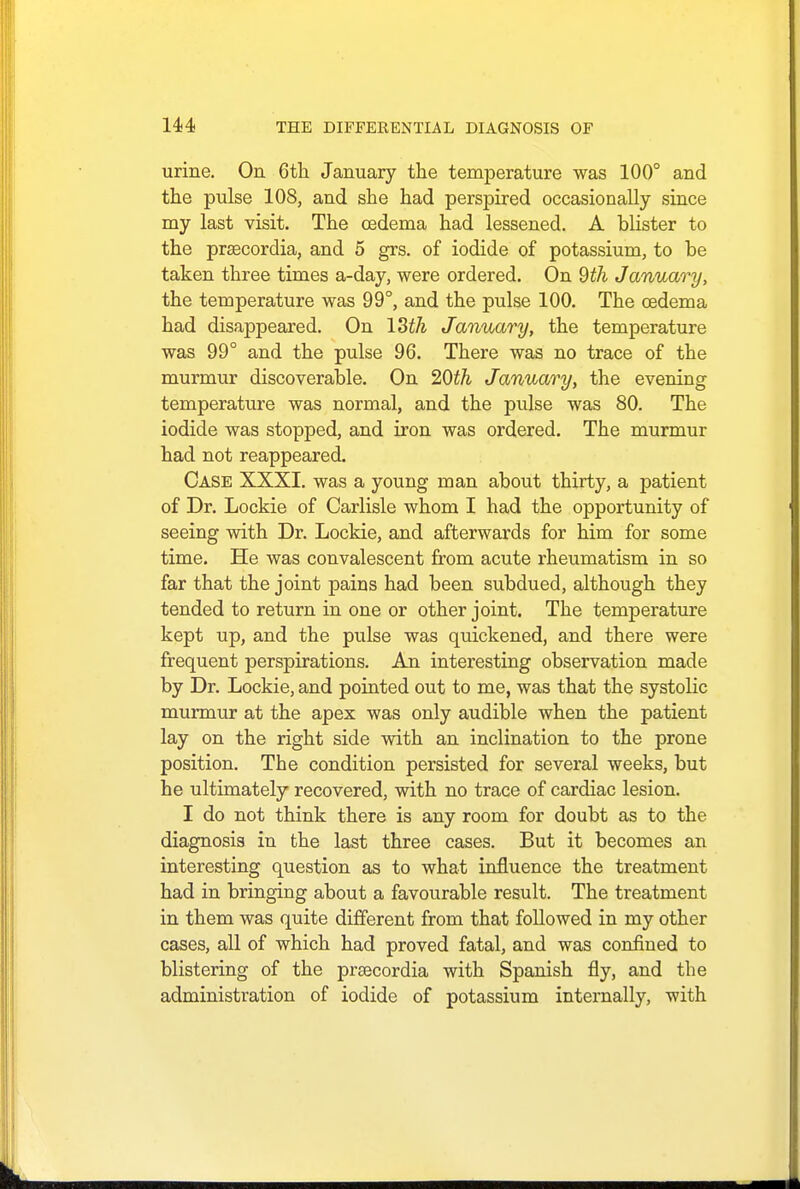 urine. On 6th January the temperature was 100° and the pulse 108, and she had perspired occasionally since my last visit. The oedema had lessened. A blister to the prsecordia, and 5 grs. of iodide of potassium, to be taken three times a-day, were ordered. On 9th January, the temperature was 99°, and the pulse 100. The oedema had disappeared. On ISth January, the temperature was 99° and the pulse 96. There was no trace of the murmur discoverable. On 20th January, the evening temperature was normal, and the pulse was 80. The iodide was stopped, and iron was ordered. The murmur had not reappeared. Case XXXI. was a young man about thirty, a patient of Dr. Lockie of Carlisle whom I had the opportunity of seeing with Dr. Lockie, and afterwards for him for some time. He was convalescent from acute rheumatism in so far that the joint pains had been subdued, although they tended to return in one or other joint. The temperature kept up, and the pulse was quickened, and there were frequent perspirations. An interesting observation made by Dr. Lockie, and pointed out to me, was that the systolic murmur at the apex was only audible when the patient lay on the right side with an inclination to the prone position. The condition persisted for several weeks, but he ultimately recovered, with no trace of cardiac lesion. I do not think there is any room for doubt as to the diagnosis in the last three cases. But it becomes an interesting question as to what influence the treatment had in bringing about a favourable result. The treatment in them was quite different from that followed in my other cases, all of which had proved fatal, and was confined to blistering of the prsecordia with Spanish fly, and the administration of iodide of potassium internally, with