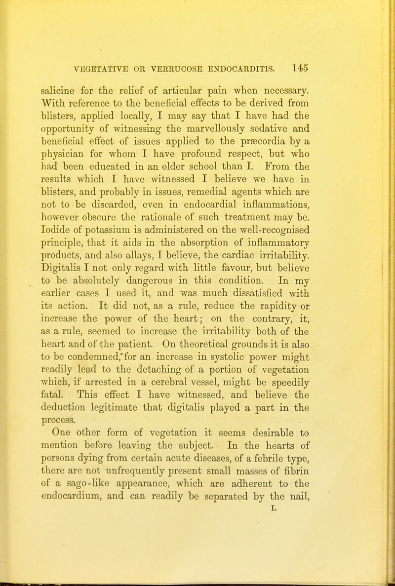 salicine for the relief of articular pain when necessary. With reference to the beneficial effects to be derived from blisters, applied locally, I may say that I have had the opportunity of witnessing the marvellously sedative and beneficial effect of issues applied to the praecordia by a physician for whom I have profound respect, but who had been educated in an older school than I. From the results which I have witnessed I believe we have in blisters, and probably in issues, remedial agents which are not to be discarded, even in endocardial inflammations, however obscure the rationale of such treatment may be. Iodide of potassium is administered on the well-recognised principle, that it aids in the absorption of inflammatory products, and also allays, I believe, the cardiac irritability. Digitalis I not only regard with little favour, but believe to be absolutely dangerous in this condition. In my earlier cases I used it, and was much dissatisfied with its action. It did not, as a rule, reduce the rapidity or increase the power of the heart; on the contrary, it, as a rule, seemed to increase the irritability both of the heart and of the patient. On theoretical grounds it is also to be condemned, for an increase in systolic power might readily lead to the detaching of a portion of vegetation which, if arrested in a cerebral vessel, might be speedily fatal. This effect I have witnessed, and believe the deduction legitimate that digitalis played a part in the process. One other form of vegetation it seems desirable to mention before leaving the subject. In the hearts of persons dying from certain acute diseases, of a febrile type, there are not unfrequently present small masses of fibrin of a sago-like appearance, which are adherent to the endocardium, and can readily be separated by the nail, L