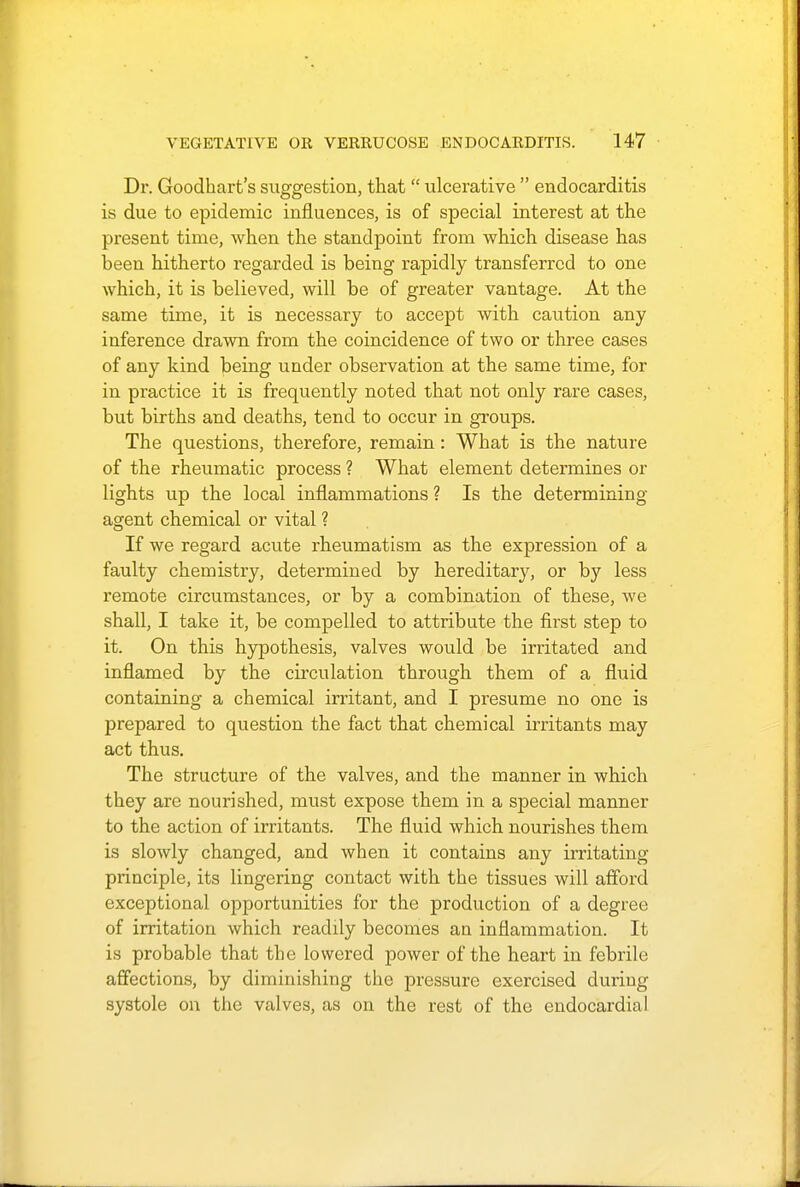 Dr. Goodhart's suggestion, that  ulcerative  endocarditis is due to epidemic influences, is of special interest at the present time, when the standpoint from which disease has been hitherto regarded is being rapidly transferred to one which, it is believed, will be of greater vantage. At the same time, it is necessary to accept with caution any inference drawn from the coincidence of two or three cases of any kind being under observation at the same time, for in practice it is frequently noted that not only rare cases, but births and deaths, tend to occur in groups. The questions, therefore, remain: What is the nature of the rheumatic process ? What element determines or lights up the local inflammations ? Is the determining agent chemical or vital ? If we regard acute rheumatism as the expression of a faulty chemistry, determined by hereditary, or by less remote circumstances, or by a combination of these, we shall, I take it, be compelled to attribute the first step to it. On this hypothesis, valves would be irritated and inflamed by the circulation through them of a fluid containing a chemical irritant, and I presume no one is prepared to question the fact that chemical irritants may act thus. The structure of the valves, and the manner in which they are nourished, must expose them in a special manner to the action of irritants. The fluid which nourishes them is slowly changed, and when it contains any irritating principle, its lingering contact with the tissues will afford exceptional opportunities for the production of a degree of irritation which readily becomes an inflammation. It is probable that the lowered power of the heart in febrile affections, by diminishing the pressure exercised during systole on the valves, as on the rest of the endocardial