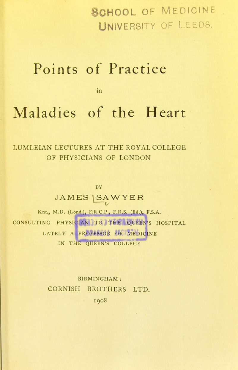 ;j;>oHOOL OF Medicine University of i. eeds. Points of Practice in Maladies of the Heart LUMLEIAN LECTURES AT THE ROYAL COLLEGE OF PHYSICIANS OF LONDON BY JAMES I SAWYER *—V Knt., M.D. (Lond.), F.R.C.P., F.R.S. (Ed.), F.S.A. CONSULTING PHYSICIAN TO THE QUEEI^'S HOSPITAL LATELY A PROFESSOR OF MEDIOlNE IN THE QUEEN'S COLLEGE BIRMINGHAM : CORNISH BROTHERS LTD. 1908