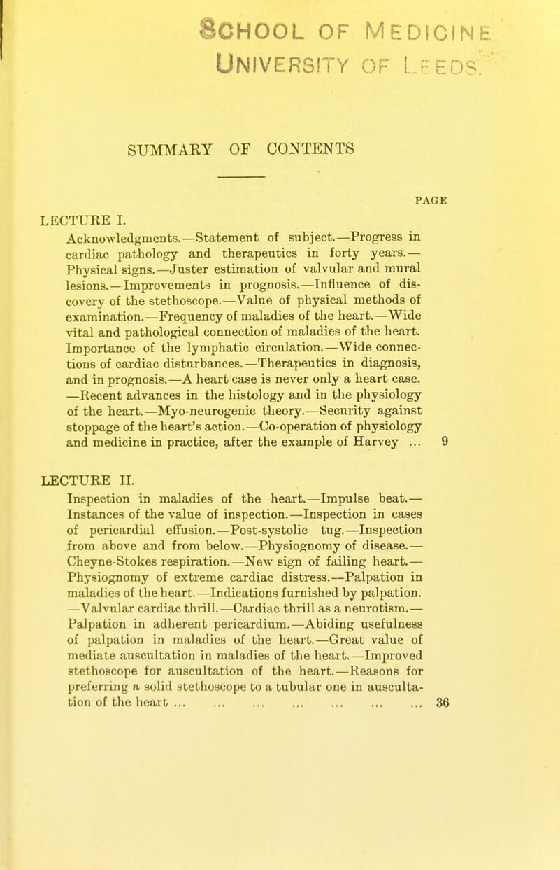 University of Leeds'. SUMMARY OF CONTENTS PAGE LECTURE I. Acknowled<,'inents.—Statement of subject.—Progress in cardiac pathology and therapeutics in forty years.— Physical signs.—Juster estimation of valvular and mural lesions.—Improvements in prognosis.—Influence of dis- covery of the stethoscope.—Value of physical methods of examination.—Frequency of maladies of the heart.—Wide vital and pathological connection of maladies of the heart. Importance of the lymphatic circulation.—Wide connec- tions of cardiac disturbances.—Therapeutics in diagnosis, and in prognosis.—A heart case is never only a heart case. —Recent advances in the histology and in the physiology of the heart.—Myo-neurogenic theory.—Security against stoppage of the heart's action.—Co-operation of physiology and medicine in practice, after the example of Harvey ... 9 LECTURE IL Inspection in maladies of the heart.—Impulse beat.— Instances of the value of inspection.—Inspection in cases of pericardial effusion.—Post-systolic tug.—Inspection from above and from below.—Physiognomy of disease.— Cheyne-Stokes respiration.—New sign of failing heart.— Physiognomy of extreme cardiac distress.—Palpation in maladies of the heart.—Indications furnished by palpation. —Valvular cardiac thrill.—Cardiac thrill as a neurotism.— Palpation in adherent pericardium.—Abiding usefulness of palpation in maladies of the heart.—Great value of mediate auscultation in maladies of the heart.—Improved stethoscope for auscultation of the heart.—Reasons for preferring a solid stethoscope to a tubular one in ausculta- tion of the heart ... ... ... ... ... ... ... 36