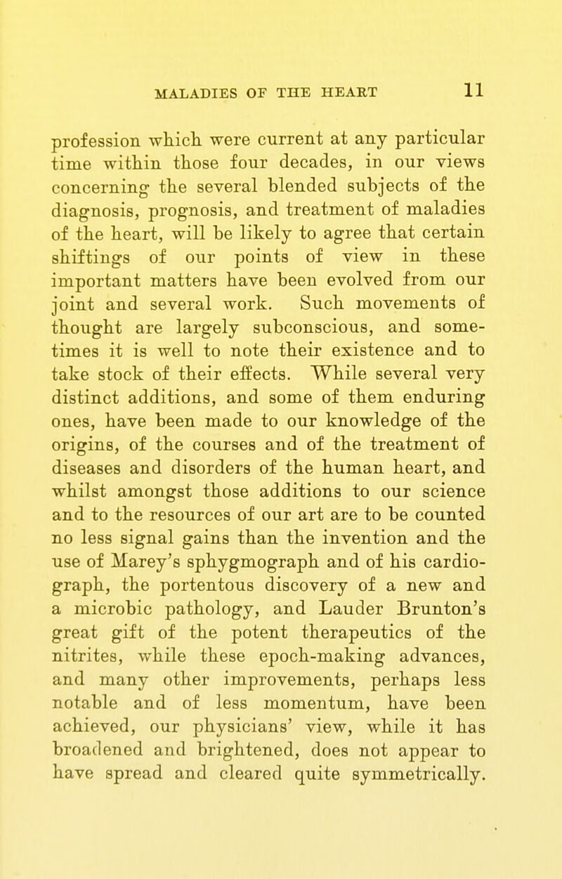 profession which were current at any particular time within those four decades, in our views concerning the several blended subjects of the diagnosis, prognosis, and treatment of maladies of the heart, will be likely to agree that certain shiftiugs of our points of view in these important matters have been evolved from our joint and several work. Such movements of thought are largely subconscious, and some- times it is well to note their existence and to take stock of their effects. While several very distinct additions, and some of them enduring ones, have been made to our knowledge of the origins, of the courses and of the treatment of diseases and disorders of the human heart, and whilst amongst those additions to our science and to the resources of our art are to be counted no less signal gains than the invention and the use of Marey's sphygmograph and of his cardio- graph, the portentous discovery of a new and a microbic pathology, and Lauder Brunton's great gift of the potent therapeutics of the nitrites, while these epoch-making advances, and many other improvements, perhaps less notable and of less momentum, have been achieved, our physicians' view, while it has broadened and brightened, does not appear to have spread and cleared quite symmetrically.