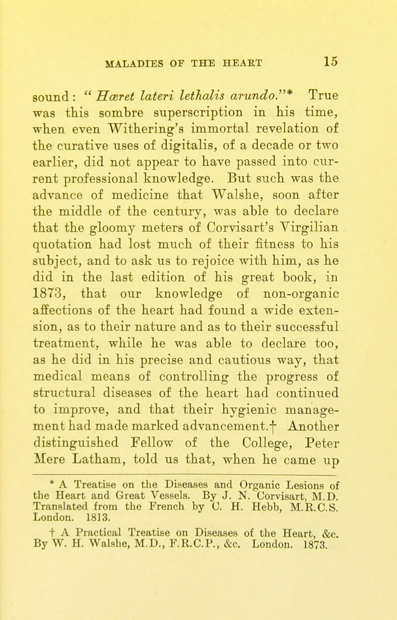 sound :  Hceret lateri lethalis arundoP* True was this sombre superscription in his time, when even Withering's immortal revelation of the curative uses of digitalis, of a decade or two earlier, did not appear to have passed into cur- rent professional knowledge. But such was the advance of medicine that Walshe, soon after the middle of the century, was able to declare that the gloomy meters of Corvisart's Virgilian quotation had lost miich of their fitness to his subject, and to ask us to rejoice with him, as he did in the last edition of his great book, in 1873, that our knowledge of non-organic affections of the heart had found a wide exten- sion, as to their nature and as to their successful treatment, while he was able to declare too, as he did in his precise and cautious way, that medical means of controlling the progress of structural diseases of the heart had continued to improve, and that their hygienic manage- ment had made marked advancement.-j- Another distinguished Fellow of the College, Peter Mere Latham, told us that, when he came up * A Treatise on the Diseases and Organic Lesions of the Heart and Great Vessels. By J. N. Corvisart, M.D. Translated from the French by 0. H. Hebb, M.R.C.S. London. 1813. t A Practical Treatise on Diseases of the Heart, &c. By W. H. Walshe, M.D., F.R.C.P., »&c. London. 1873.