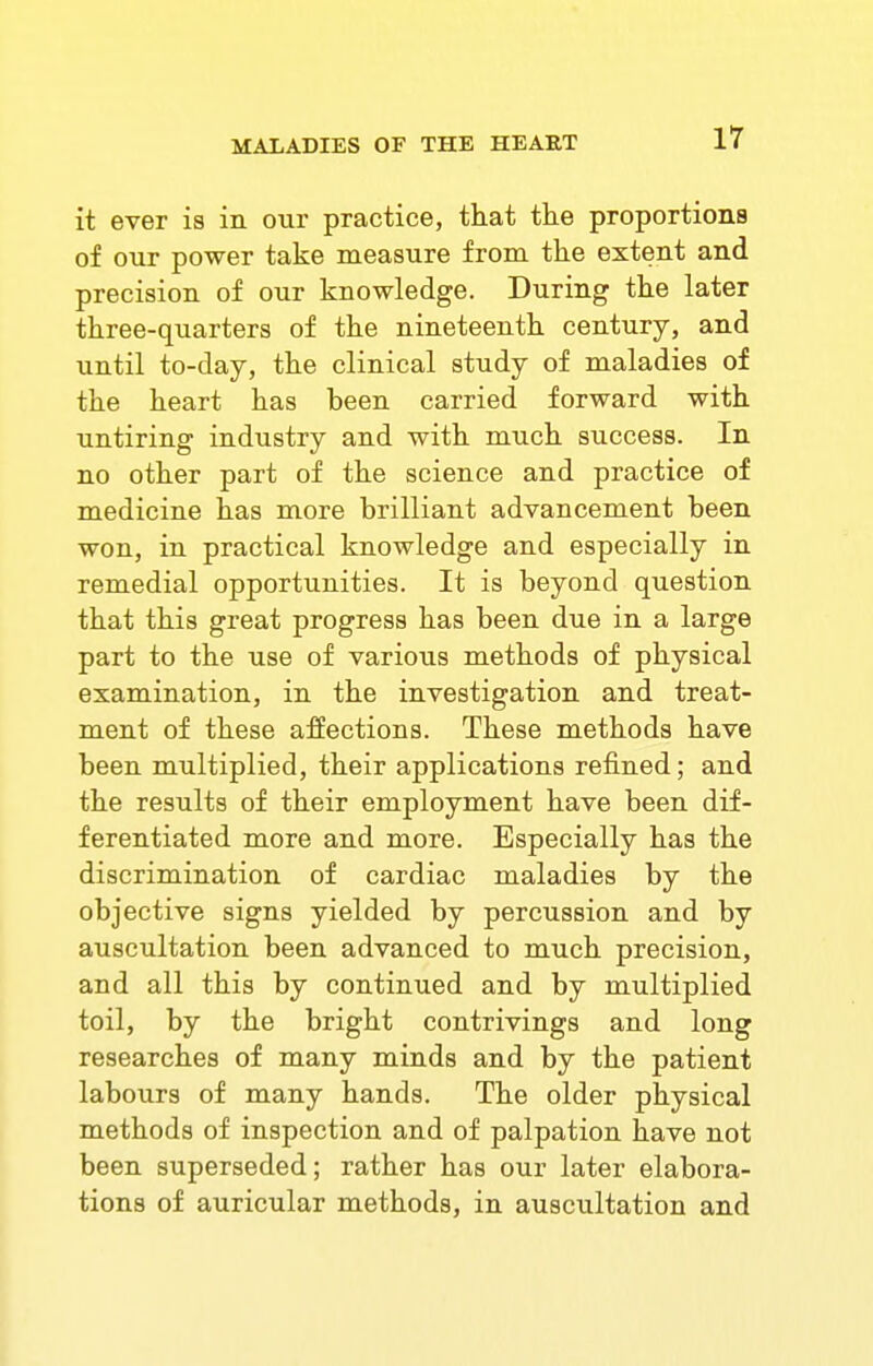 it ever is in our practice, that the proportions of our power take measure from the extent and precision of our knowledge. During the later three-quarters of the nineteenth century, and until to-day, the clinical study of maladies of the heart has been carried forward with untiring industry and with much success. In no other part of the science and practice of medicine has more brilliant advancement been won, in practical knowledge and especially in remedial opportunities. It is beyond question that this great progress has been due in a large part to the use of various methods of physical examination, in the investigation and treat- ment of these affections. These methods have been multiplied, their applications refined; and the results of their employment have been dif- ferentiated more and more. Especially has the discrimination of cardiac maladies by the objective signs yielded by percussion and by auscultation been advanced to much precision, and all this by continued and by multiplied toil, by the bright contrivings and long researches of many minds and by the patient labours of many hands. The older physical methods of inspection and of palpation have not been superseded; rather has our later elabora- tions of auricular methods, in auscultation and